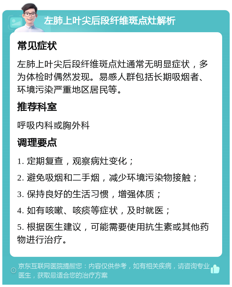 左肺上叶尖后段纤维斑点灶解析 常见症状 左肺上叶尖后段纤维斑点灶通常无明显症状，多为体检时偶然发现。易感人群包括长期吸烟者、环境污染严重地区居民等。 推荐科室 呼吸内科或胸外科 调理要点 1. 定期复查，观察病灶变化； 2. 避免吸烟和二手烟，减少环境污染物接触； 3. 保持良好的生活习惯，增强体质； 4. 如有咳嗽、咳痰等症状，及时就医； 5. 根据医生建议，可能需要使用抗生素或其他药物进行治疗。