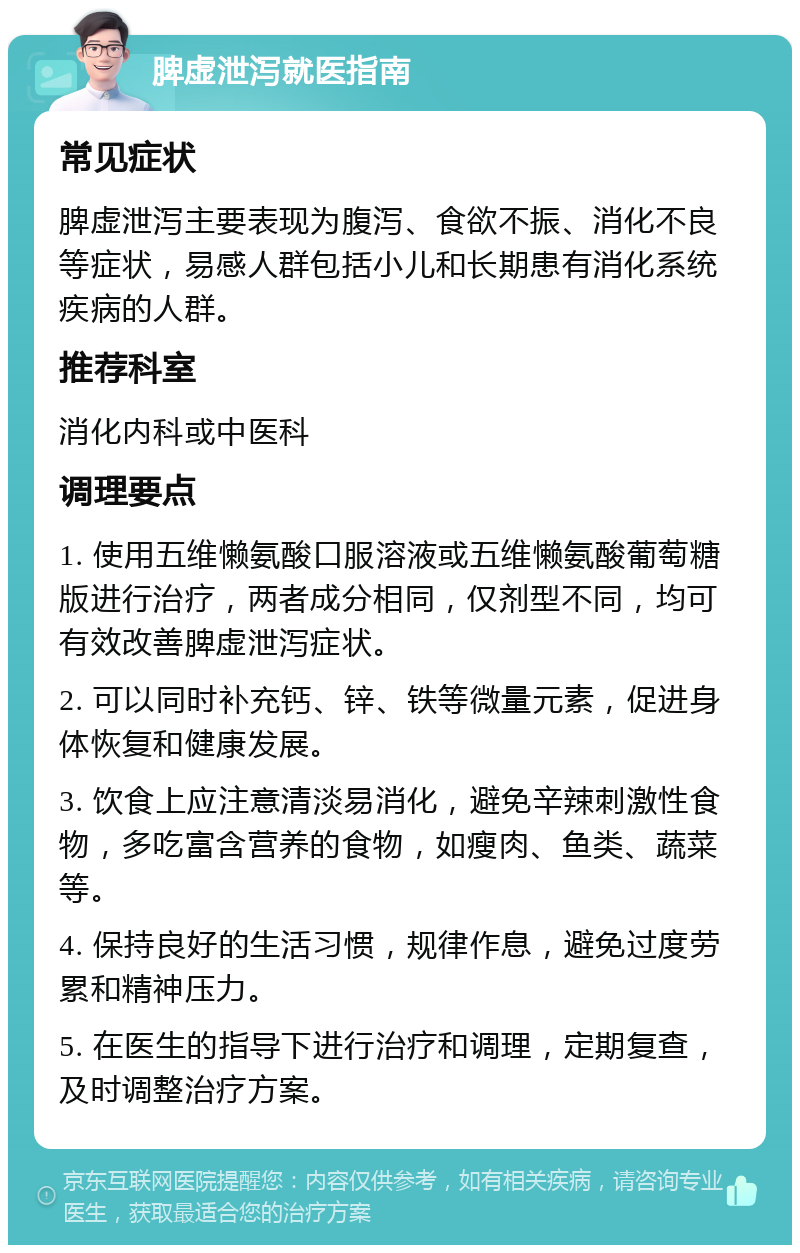 脾虚泄泻就医指南 常见症状 脾虚泄泻主要表现为腹泻、食欲不振、消化不良等症状，易感人群包括小儿和长期患有消化系统疾病的人群。 推荐科室 消化内科或中医科 调理要点 1. 使用五维懒氨酸口服溶液或五维懒氨酸葡萄糖版进行治疗，两者成分相同，仅剂型不同，均可有效改善脾虚泄泻症状。 2. 可以同时补充钙、锌、铁等微量元素，促进身体恢复和健康发展。 3. 饮食上应注意清淡易消化，避免辛辣刺激性食物，多吃富含营养的食物，如瘦肉、鱼类、蔬菜等。 4. 保持良好的生活习惯，规律作息，避免过度劳累和精神压力。 5. 在医生的指导下进行治疗和调理，定期复查，及时调整治疗方案。