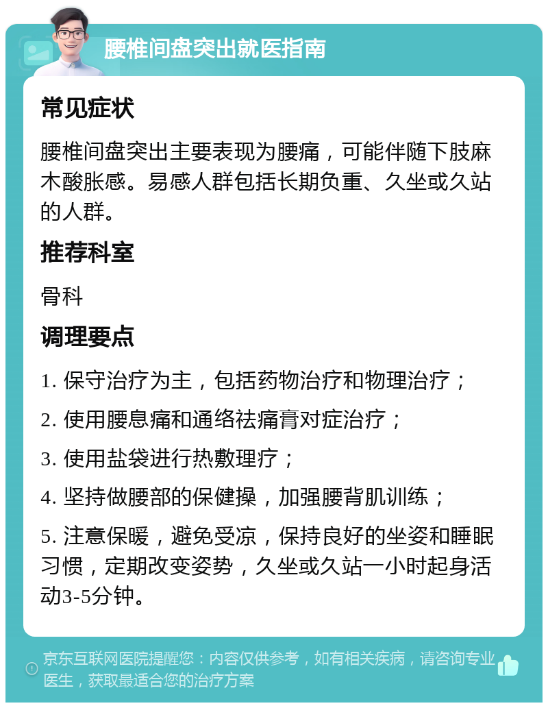 腰椎间盘突出就医指南 常见症状 腰椎间盘突出主要表现为腰痛，可能伴随下肢麻木酸胀感。易感人群包括长期负重、久坐或久站的人群。 推荐科室 骨科 调理要点 1. 保守治疗为主，包括药物治疗和物理治疗； 2. 使用腰息痛和通络祛痛膏对症治疗； 3. 使用盐袋进行热敷理疗； 4. 坚持做腰部的保健操，加强腰背肌训练； 5. 注意保暖，避免受凉，保持良好的坐姿和睡眠习惯，定期改变姿势，久坐或久站一小时起身活动3-5分钟。