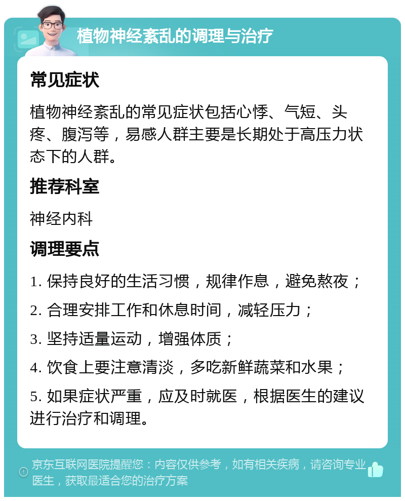 植物神经紊乱的调理与治疗 常见症状 植物神经紊乱的常见症状包括心悸、气短、头疼、腹泻等，易感人群主要是长期处于高压力状态下的人群。 推荐科室 神经内科 调理要点 1. 保持良好的生活习惯，规律作息，避免熬夜； 2. 合理安排工作和休息时间，减轻压力； 3. 坚持适量运动，增强体质； 4. 饮食上要注意清淡，多吃新鲜蔬菜和水果； 5. 如果症状严重，应及时就医，根据医生的建议进行治疗和调理。