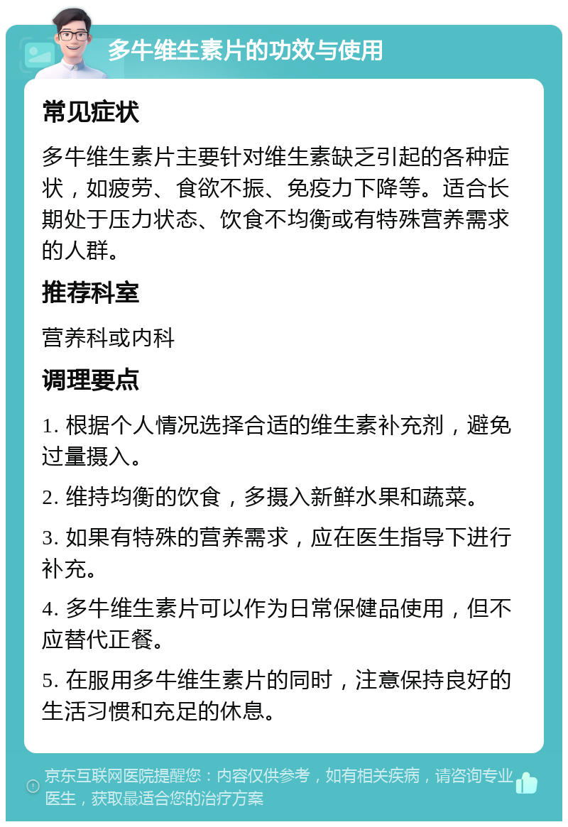 多牛维生素片的功效与使用 常见症状 多牛维生素片主要针对维生素缺乏引起的各种症状，如疲劳、食欲不振、免疫力下降等。适合长期处于压力状态、饮食不均衡或有特殊营养需求的人群。 推荐科室 营养科或内科 调理要点 1. 根据个人情况选择合适的维生素补充剂，避免过量摄入。 2. 维持均衡的饮食，多摄入新鲜水果和蔬菜。 3. 如果有特殊的营养需求，应在医生指导下进行补充。 4. 多牛维生素片可以作为日常保健品使用，但不应替代正餐。 5. 在服用多牛维生素片的同时，注意保持良好的生活习惯和充足的休息。