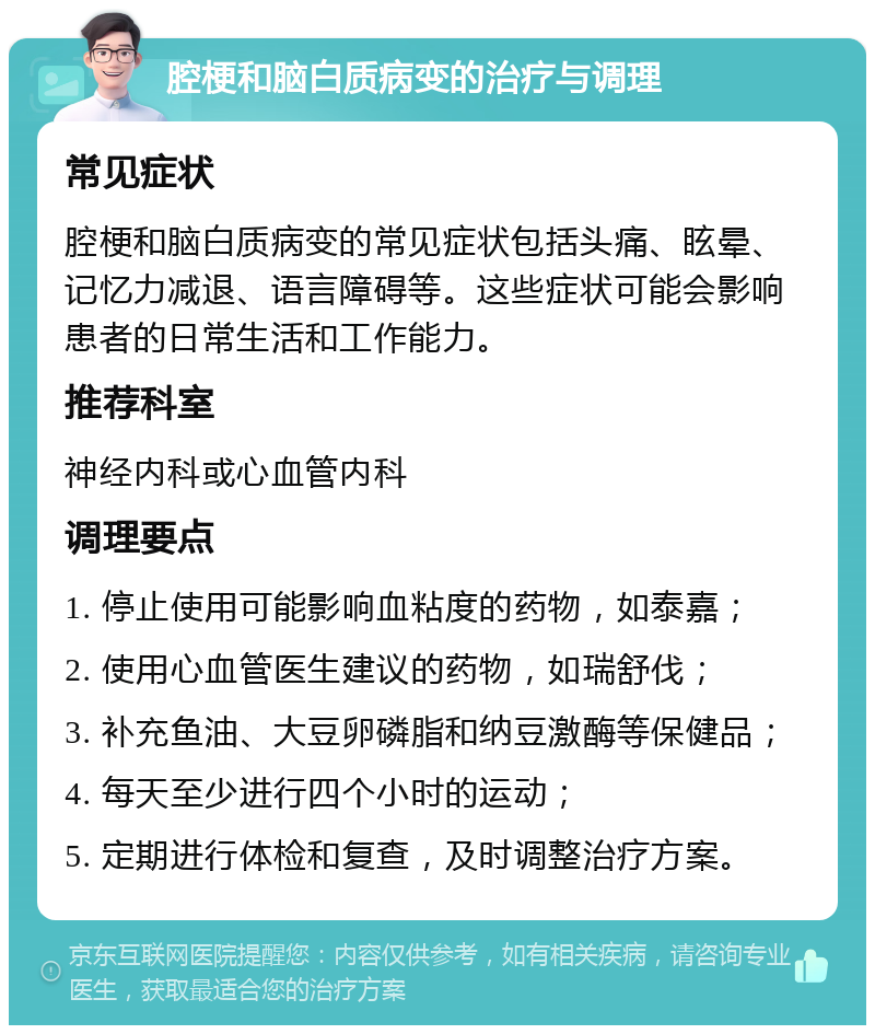 腔梗和脑白质病变的治疗与调理 常见症状 腔梗和脑白质病变的常见症状包括头痛、眩晕、记忆力减退、语言障碍等。这些症状可能会影响患者的日常生活和工作能力。 推荐科室 神经内科或心血管内科 调理要点 1. 停止使用可能影响血粘度的药物，如泰嘉； 2. 使用心血管医生建议的药物，如瑞舒伐； 3. 补充鱼油、大豆卵磷脂和纳豆激酶等保健品； 4. 每天至少进行四个小时的运动； 5. 定期进行体检和复查，及时调整治疗方案。