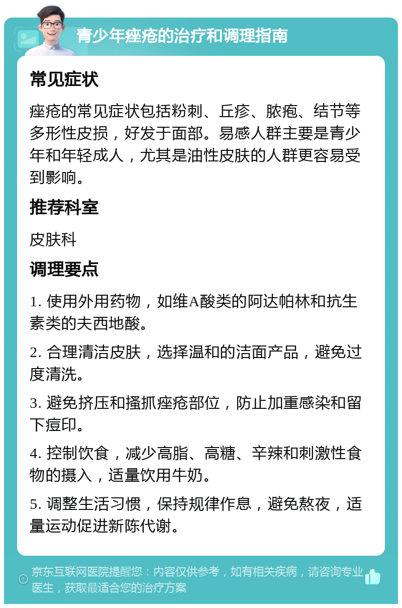 青少年痤疮的治疗和调理指南 常见症状 痤疮的常见症状包括粉刺、丘疹、脓疱、结节等多形性皮损，好发于面部。易感人群主要是青少年和年轻成人，尤其是油性皮肤的人群更容易受到影响。 推荐科室 皮肤科 调理要点 1. 使用外用药物，如维A酸类的阿达帕林和抗生素类的夫西地酸。 2. 合理清洁皮肤，选择温和的洁面产品，避免过度清洗。 3. 避免挤压和搔抓痤疮部位，防止加重感染和留下痘印。 4. 控制饮食，减少高脂、高糖、辛辣和刺激性食物的摄入，适量饮用牛奶。 5. 调整生活习惯，保持规律作息，避免熬夜，适量运动促进新陈代谢。