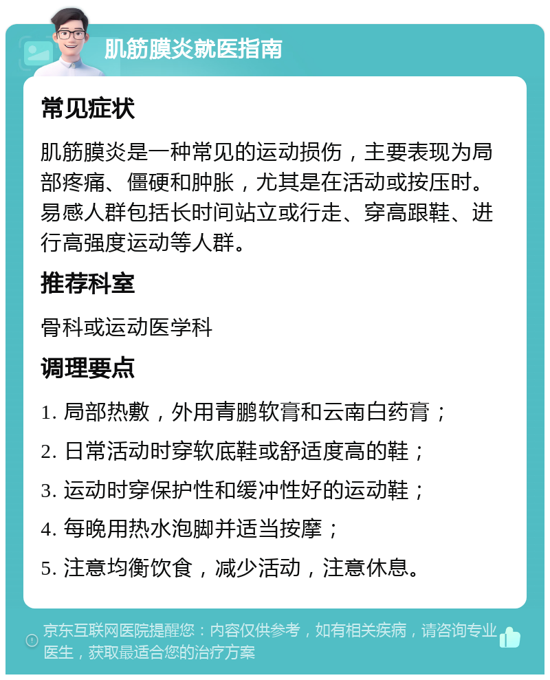 肌筋膜炎就医指南 常见症状 肌筋膜炎是一种常见的运动损伤，主要表现为局部疼痛、僵硬和肿胀，尤其是在活动或按压时。易感人群包括长时间站立或行走、穿高跟鞋、进行高强度运动等人群。 推荐科室 骨科或运动医学科 调理要点 1. 局部热敷，外用青鹏软膏和云南白药膏； 2. 日常活动时穿软底鞋或舒适度高的鞋； 3. 运动时穿保护性和缓冲性好的运动鞋； 4. 每晚用热水泡脚并适当按摩； 5. 注意均衡饮食，减少活动，注意休息。