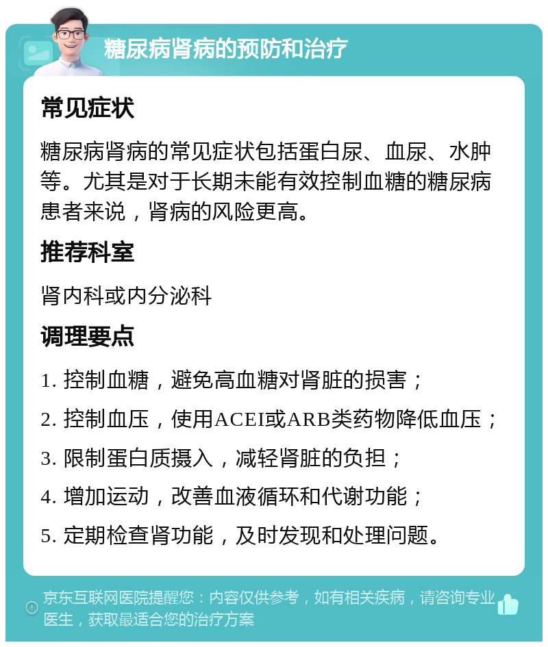 糖尿病肾病的预防和治疗 常见症状 糖尿病肾病的常见症状包括蛋白尿、血尿、水肿等。尤其是对于长期未能有效控制血糖的糖尿病患者来说，肾病的风险更高。 推荐科室 肾内科或内分泌科 调理要点 1. 控制血糖，避免高血糖对肾脏的损害； 2. 控制血压，使用ACEI或ARB类药物降低血压； 3. 限制蛋白质摄入，减轻肾脏的负担； 4. 增加运动，改善血液循环和代谢功能； 5. 定期检查肾功能，及时发现和处理问题。