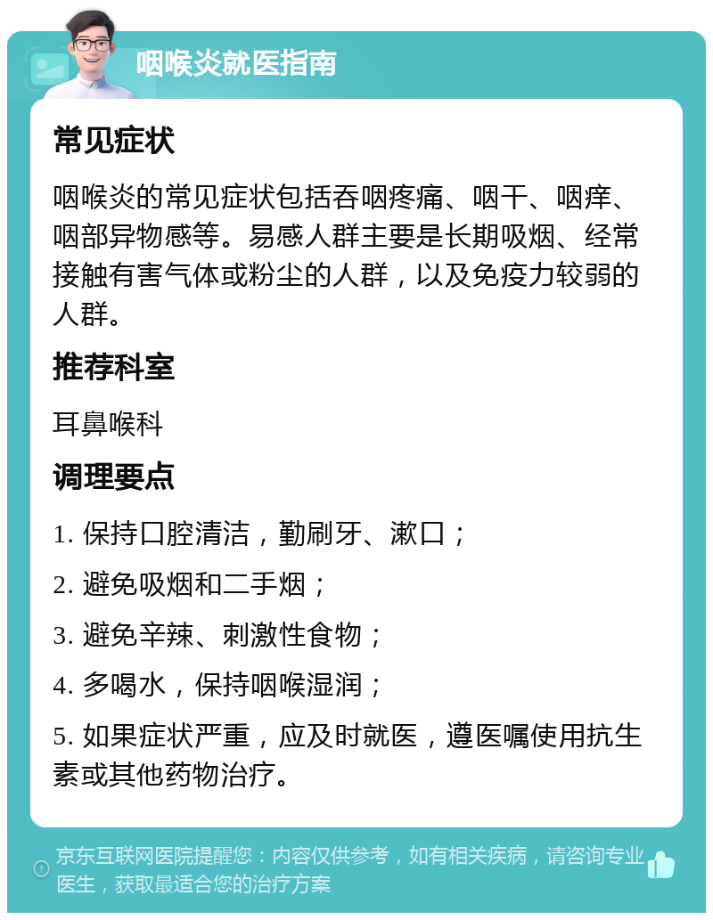 咽喉炎就医指南 常见症状 咽喉炎的常见症状包括吞咽疼痛、咽干、咽痒、咽部异物感等。易感人群主要是长期吸烟、经常接触有害气体或粉尘的人群，以及免疫力较弱的人群。 推荐科室 耳鼻喉科 调理要点 1. 保持口腔清洁，勤刷牙、漱口； 2. 避免吸烟和二手烟； 3. 避免辛辣、刺激性食物； 4. 多喝水，保持咽喉湿润； 5. 如果症状严重，应及时就医，遵医嘱使用抗生素或其他药物治疗。