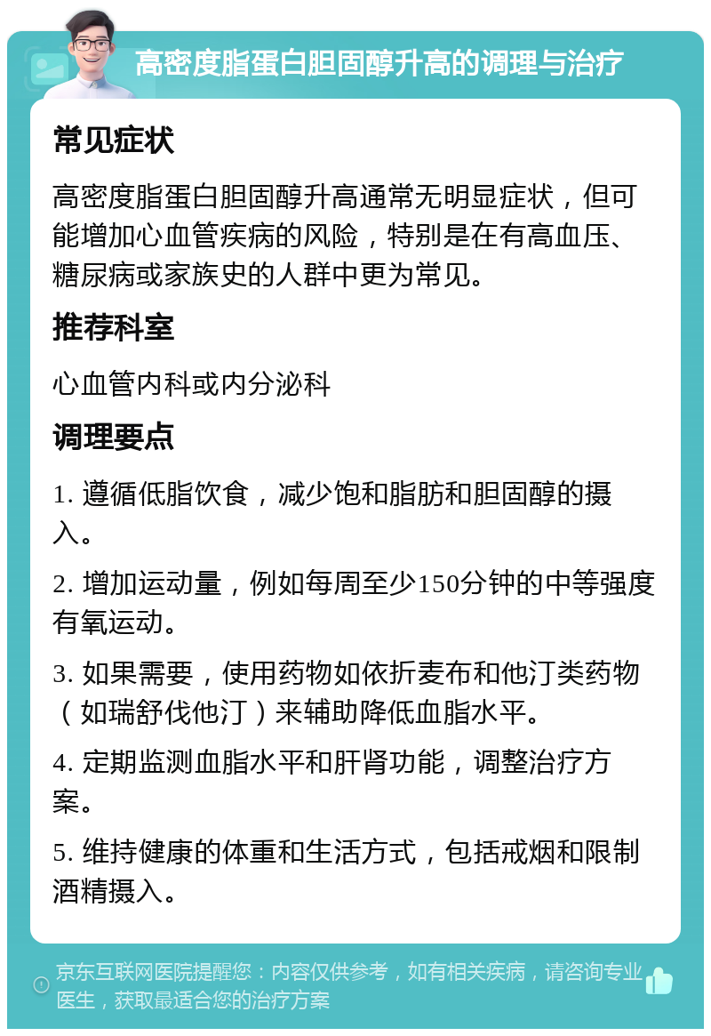 高密度脂蛋白胆固醇升高的调理与治疗 常见症状 高密度脂蛋白胆固醇升高通常无明显症状，但可能增加心血管疾病的风险，特别是在有高血压、糖尿病或家族史的人群中更为常见。 推荐科室 心血管内科或内分泌科 调理要点 1. 遵循低脂饮食，减少饱和脂肪和胆固醇的摄入。 2. 增加运动量，例如每周至少150分钟的中等强度有氧运动。 3. 如果需要，使用药物如依折麦布和他汀类药物（如瑞舒伐他汀）来辅助降低血脂水平。 4. 定期监测血脂水平和肝肾功能，调整治疗方案。 5. 维持健康的体重和生活方式，包括戒烟和限制酒精摄入。