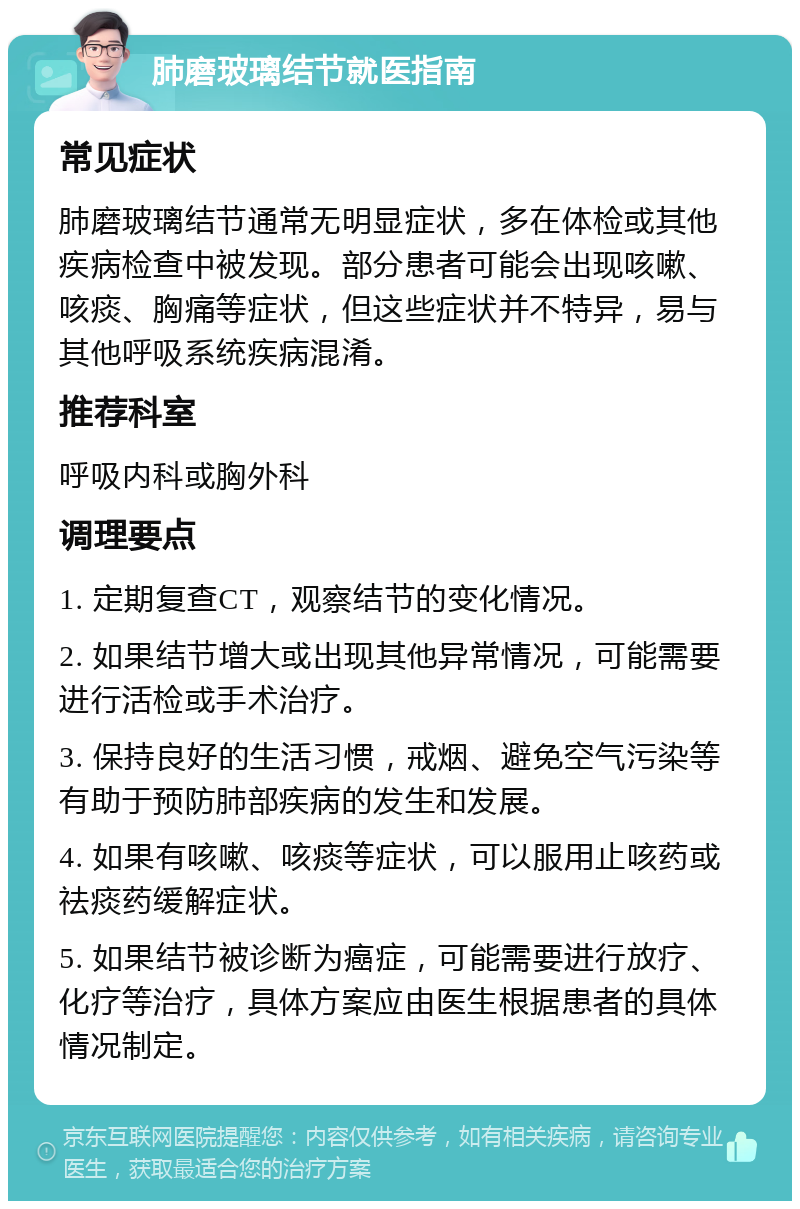 肺磨玻璃结节就医指南 常见症状 肺磨玻璃结节通常无明显症状，多在体检或其他疾病检查中被发现。部分患者可能会出现咳嗽、咳痰、胸痛等症状，但这些症状并不特异，易与其他呼吸系统疾病混淆。 推荐科室 呼吸内科或胸外科 调理要点 1. 定期复查CT，观察结节的变化情况。 2. 如果结节增大或出现其他异常情况，可能需要进行活检或手术治疗。 3. 保持良好的生活习惯，戒烟、避免空气污染等有助于预防肺部疾病的发生和发展。 4. 如果有咳嗽、咳痰等症状，可以服用止咳药或祛痰药缓解症状。 5. 如果结节被诊断为癌症，可能需要进行放疗、化疗等治疗，具体方案应由医生根据患者的具体情况制定。