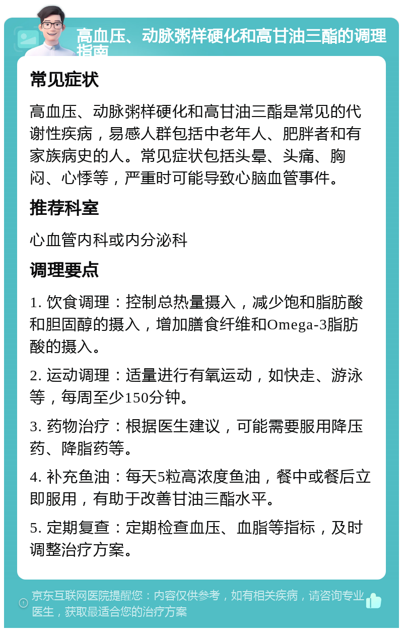 高血压、动脉粥样硬化和高甘油三酯的调理指南 常见症状 高血压、动脉粥样硬化和高甘油三酯是常见的代谢性疾病，易感人群包括中老年人、肥胖者和有家族病史的人。常见症状包括头晕、头痛、胸闷、心悸等，严重时可能导致心脑血管事件。 推荐科室 心血管内科或内分泌科 调理要点 1. 饮食调理：控制总热量摄入，减少饱和脂肪酸和胆固醇的摄入，增加膳食纤维和Omega-3脂肪酸的摄入。 2. 运动调理：适量进行有氧运动，如快走、游泳等，每周至少150分钟。 3. 药物治疗：根据医生建议，可能需要服用降压药、降脂药等。 4. 补充鱼油：每天5粒高浓度鱼油，餐中或餐后立即服用，有助于改善甘油三酯水平。 5. 定期复查：定期检查血压、血脂等指标，及时调整治疗方案。