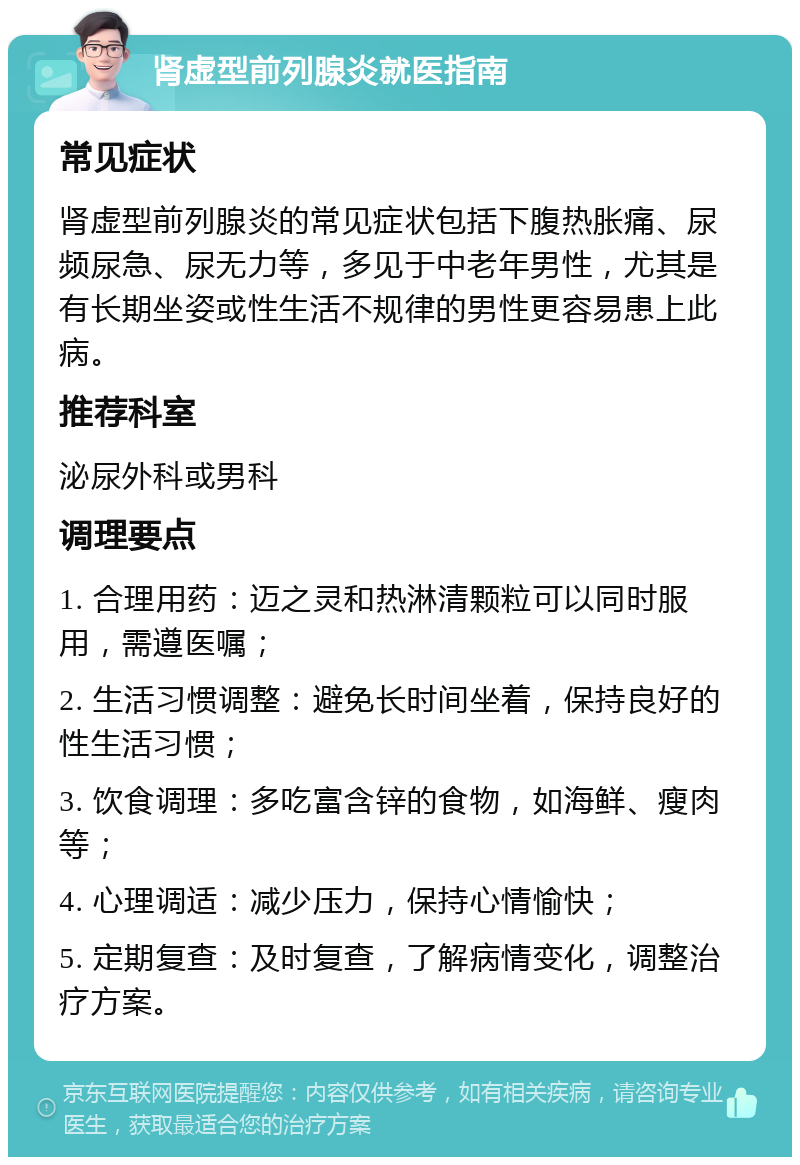 肾虚型前列腺炎就医指南 常见症状 肾虚型前列腺炎的常见症状包括下腹热胀痛、尿频尿急、尿无力等，多见于中老年男性，尤其是有长期坐姿或性生活不规律的男性更容易患上此病。 推荐科室 泌尿外科或男科 调理要点 1. 合理用药：迈之灵和热淋清颗粒可以同时服用，需遵医嘱； 2. 生活习惯调整：避免长时间坐着，保持良好的性生活习惯； 3. 饮食调理：多吃富含锌的食物，如海鲜、瘦肉等； 4. 心理调适：减少压力，保持心情愉快； 5. 定期复查：及时复查，了解病情变化，调整治疗方案。