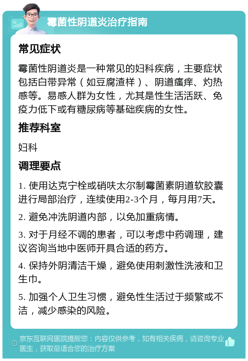 霉菌性阴道炎治疗指南 常见症状 霉菌性阴道炎是一种常见的妇科疾病，主要症状包括白带异常（如豆腐渣样）、阴道瘙痒、灼热感等。易感人群为女性，尤其是性生活活跃、免疫力低下或有糖尿病等基础疾病的女性。 推荐科室 妇科 调理要点 1. 使用达克宁栓或硝呋太尔制霉菌素阴道软胶囊进行局部治疗，连续使用2-3个月，每月用7天。 2. 避免冲洗阴道内部，以免加重病情。 3. 对于月经不调的患者，可以考虑中药调理，建议咨询当地中医师开具合适的药方。 4. 保持外阴清洁干燥，避免使用刺激性洗液和卫生巾。 5. 加强个人卫生习惯，避免性生活过于频繁或不洁，减少感染的风险。