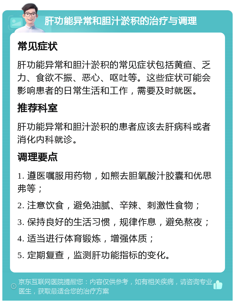 肝功能异常和胆汁淤积的治疗与调理 常见症状 肝功能异常和胆汁淤积的常见症状包括黄疸、乏力、食欲不振、恶心、呕吐等。这些症状可能会影响患者的日常生活和工作，需要及时就医。 推荐科室 肝功能异常和胆汁淤积的患者应该去肝病科或者消化内科就诊。 调理要点 1. 遵医嘱服用药物，如熊去胆氧酸汁胶囊和优思弗等； 2. 注意饮食，避免油腻、辛辣、刺激性食物； 3. 保持良好的生活习惯，规律作息，避免熬夜； 4. 适当进行体育锻炼，增强体质； 5. 定期复查，监测肝功能指标的变化。