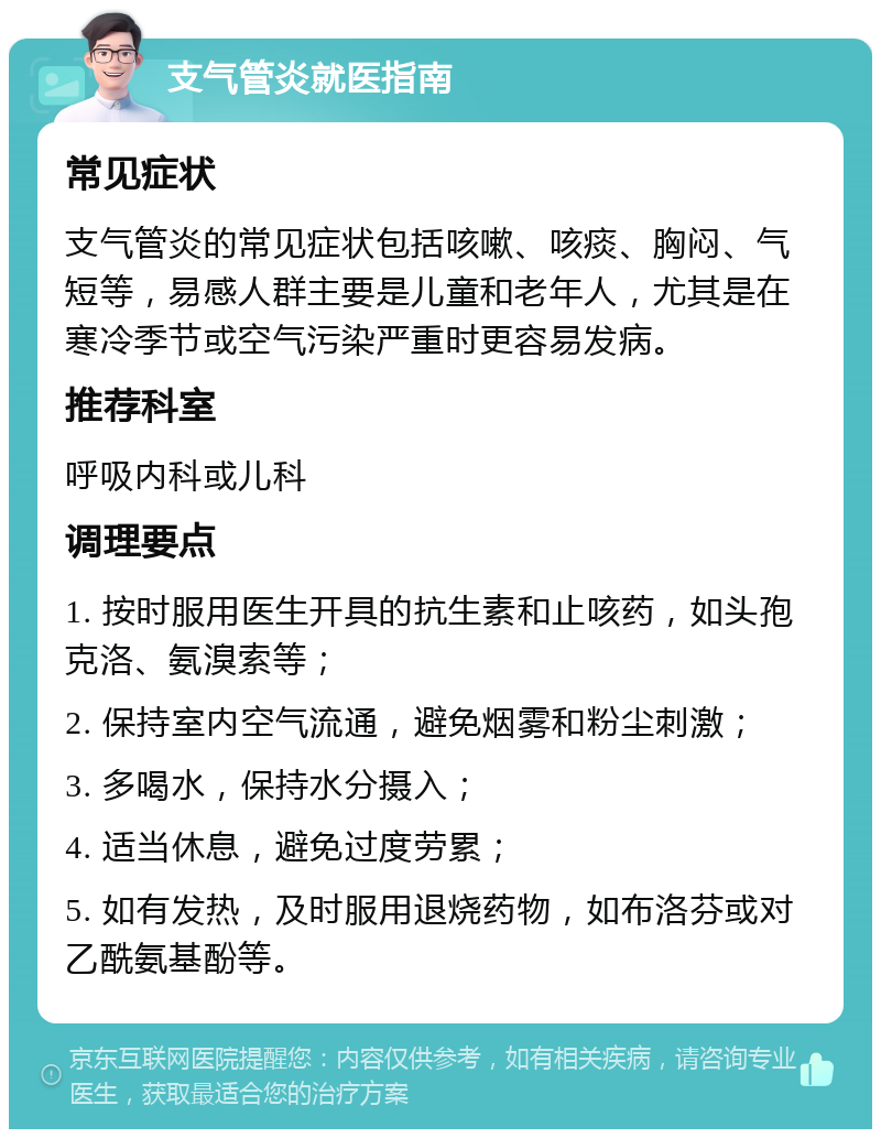 支气管炎就医指南 常见症状 支气管炎的常见症状包括咳嗽、咳痰、胸闷、气短等，易感人群主要是儿童和老年人，尤其是在寒冷季节或空气污染严重时更容易发病。 推荐科室 呼吸内科或儿科 调理要点 1. 按时服用医生开具的抗生素和止咳药，如头孢克洛、氨溴索等； 2. 保持室内空气流通，避免烟雾和粉尘刺激； 3. 多喝水，保持水分摄入； 4. 适当休息，避免过度劳累； 5. 如有发热，及时服用退烧药物，如布洛芬或对乙酰氨基酚等。