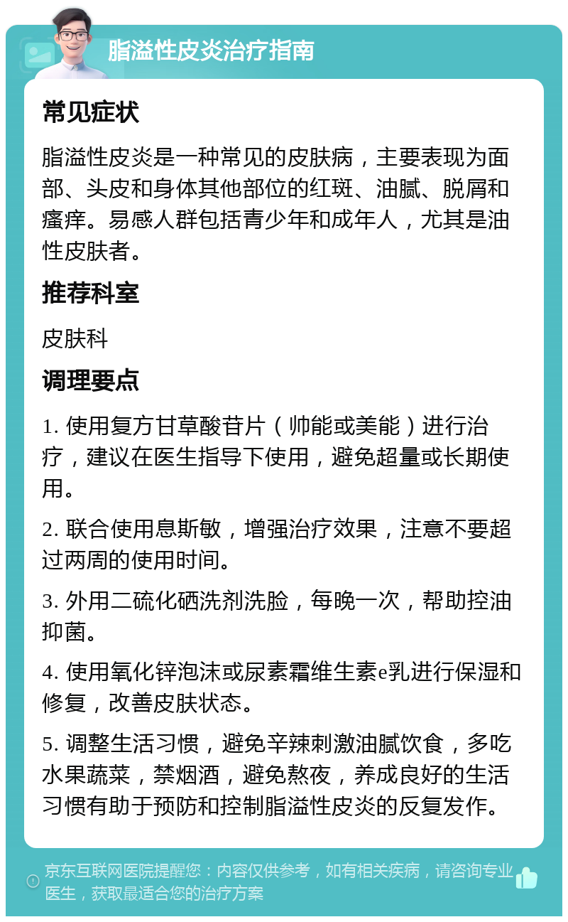 脂溢性皮炎治疗指南 常见症状 脂溢性皮炎是一种常见的皮肤病，主要表现为面部、头皮和身体其他部位的红斑、油腻、脱屑和瘙痒。易感人群包括青少年和成年人，尤其是油性皮肤者。 推荐科室 皮肤科 调理要点 1. 使用复方甘草酸苷片（帅能或美能）进行治疗，建议在医生指导下使用，避免超量或长期使用。 2. 联合使用息斯敏，增强治疗效果，注意不要超过两周的使用时间。 3. 外用二硫化硒洗剂洗脸，每晚一次，帮助控油抑菌。 4. 使用氧化锌泡沫或尿素霜维生素e乳进行保湿和修复，改善皮肤状态。 5. 调整生活习惯，避免辛辣刺激油腻饮食，多吃水果蔬菜，禁烟酒，避免熬夜，养成良好的生活习惯有助于预防和控制脂溢性皮炎的反复发作。