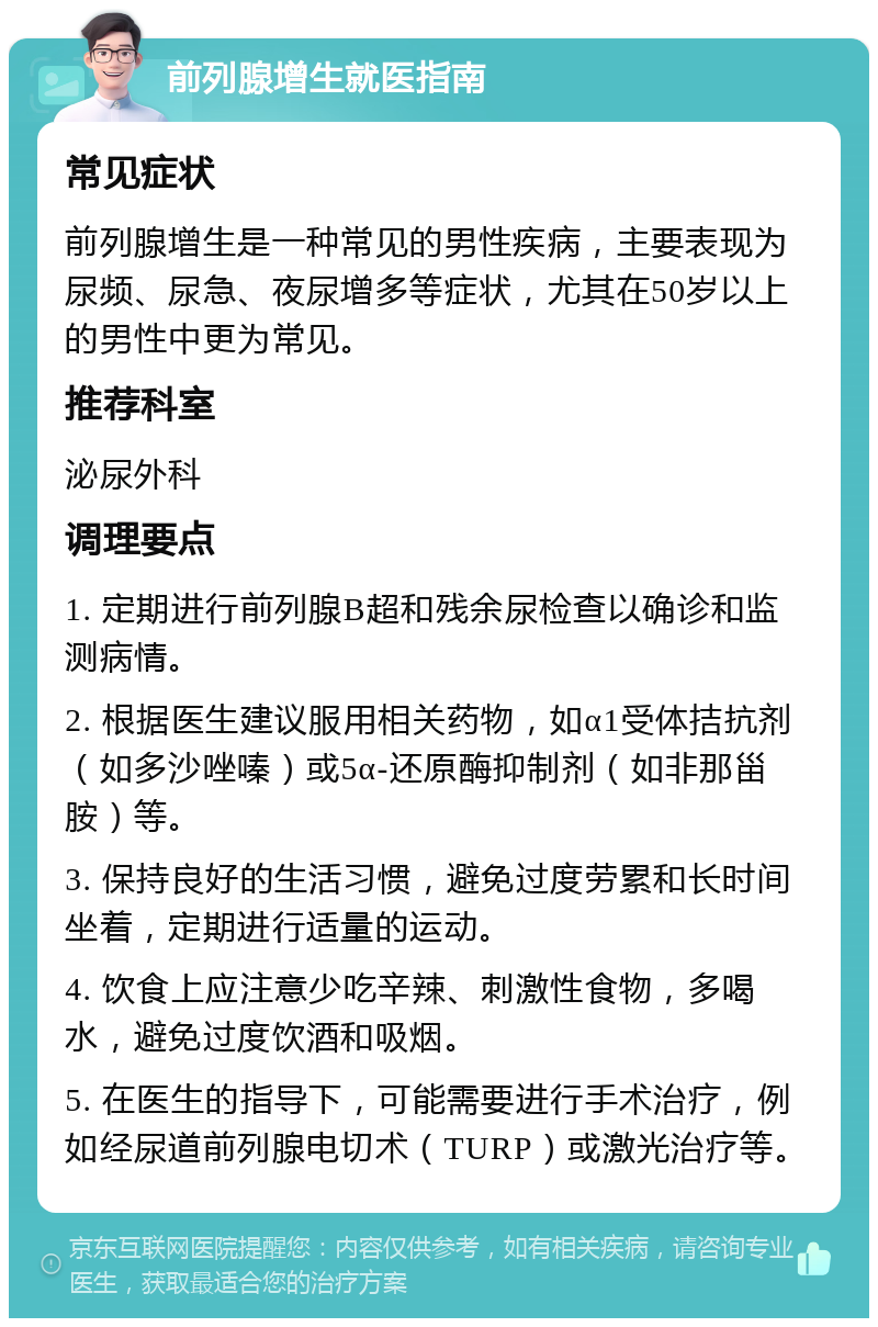 前列腺增生就医指南 常见症状 前列腺增生是一种常见的男性疾病，主要表现为尿频、尿急、夜尿增多等症状，尤其在50岁以上的男性中更为常见。 推荐科室 泌尿外科 调理要点 1. 定期进行前列腺B超和残余尿检查以确诊和监测病情。 2. 根据医生建议服用相关药物，如α1受体拮抗剂（如多沙唑嗪）或5α-还原酶抑制剂（如非那甾胺）等。 3. 保持良好的生活习惯，避免过度劳累和长时间坐着，定期进行适量的运动。 4. 饮食上应注意少吃辛辣、刺激性食物，多喝水，避免过度饮酒和吸烟。 5. 在医生的指导下，可能需要进行手术治疗，例如经尿道前列腺电切术（TURP）或激光治疗等。