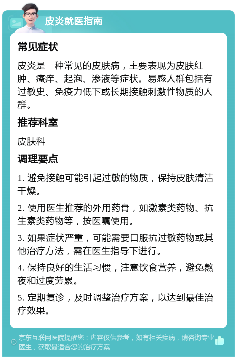 皮炎就医指南 常见症状 皮炎是一种常见的皮肤病，主要表现为皮肤红肿、瘙痒、起泡、渗液等症状。易感人群包括有过敏史、免疫力低下或长期接触刺激性物质的人群。 推荐科室 皮肤科 调理要点 1. 避免接触可能引起过敏的物质，保持皮肤清洁干燥。 2. 使用医生推荐的外用药膏，如激素类药物、抗生素类药物等，按医嘱使用。 3. 如果症状严重，可能需要口服抗过敏药物或其他治疗方法，需在医生指导下进行。 4. 保持良好的生活习惯，注意饮食营养，避免熬夜和过度劳累。 5. 定期复诊，及时调整治疗方案，以达到最佳治疗效果。