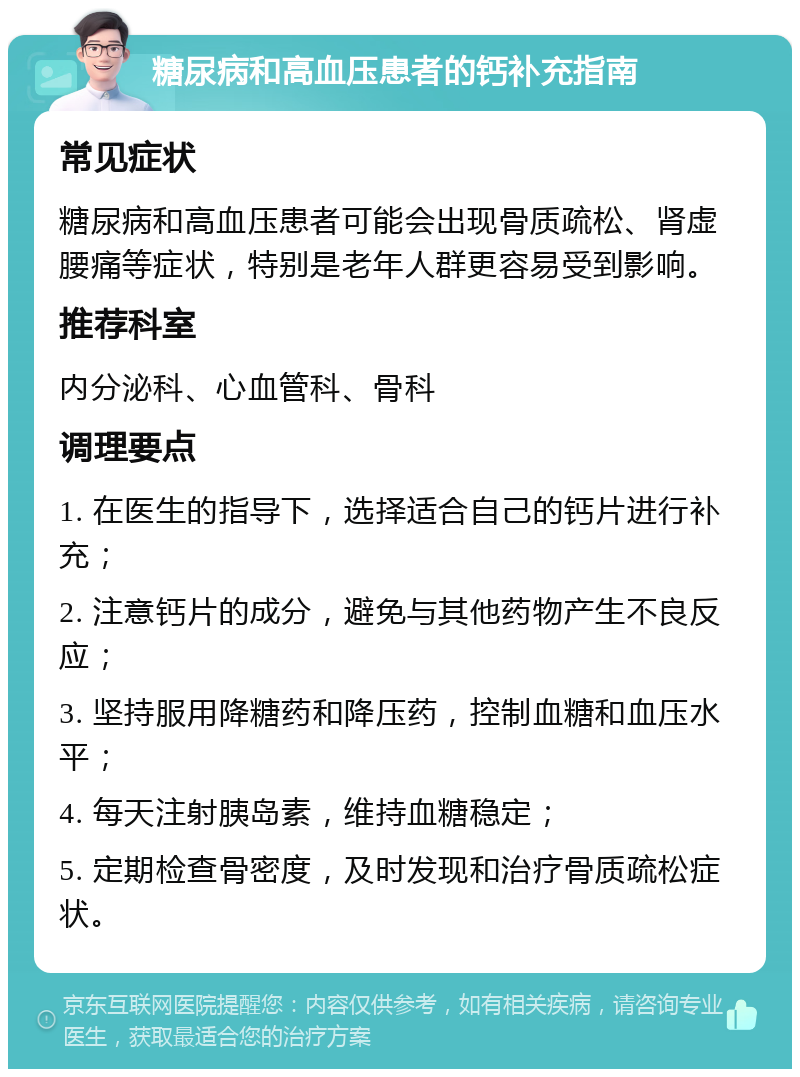 糖尿病和高血压患者的钙补充指南 常见症状 糖尿病和高血压患者可能会出现骨质疏松、肾虚腰痛等症状，特别是老年人群更容易受到影响。 推荐科室 内分泌科、心血管科、骨科 调理要点 1. 在医生的指导下，选择适合自己的钙片进行补充； 2. 注意钙片的成分，避免与其他药物产生不良反应； 3. 坚持服用降糖药和降压药，控制血糖和血压水平； 4. 每天注射胰岛素，维持血糖稳定； 5. 定期检查骨密度，及时发现和治疗骨质疏松症状。