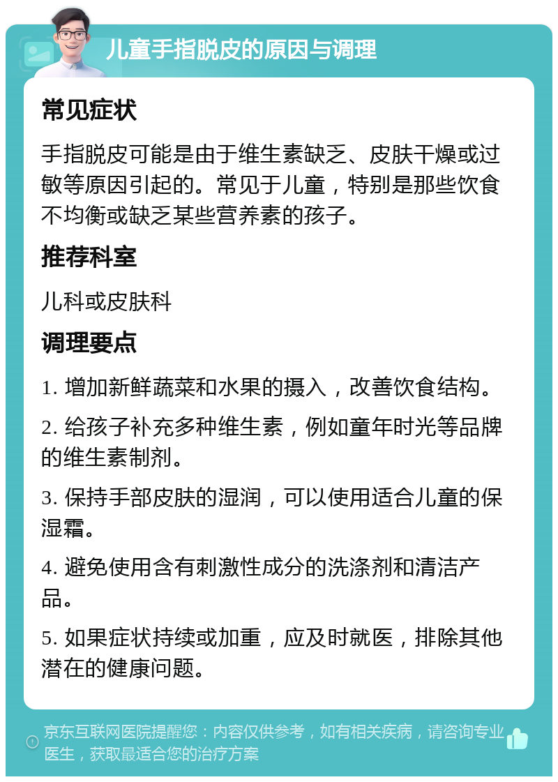 儿童手指脱皮的原因与调理 常见症状 手指脱皮可能是由于维生素缺乏、皮肤干燥或过敏等原因引起的。常见于儿童，特别是那些饮食不均衡或缺乏某些营养素的孩子。 推荐科室 儿科或皮肤科 调理要点 1. 增加新鲜蔬菜和水果的摄入，改善饮食结构。 2. 给孩子补充多种维生素，例如童年时光等品牌的维生素制剂。 3. 保持手部皮肤的湿润，可以使用适合儿童的保湿霜。 4. 避免使用含有刺激性成分的洗涤剂和清洁产品。 5. 如果症状持续或加重，应及时就医，排除其他潜在的健康问题。