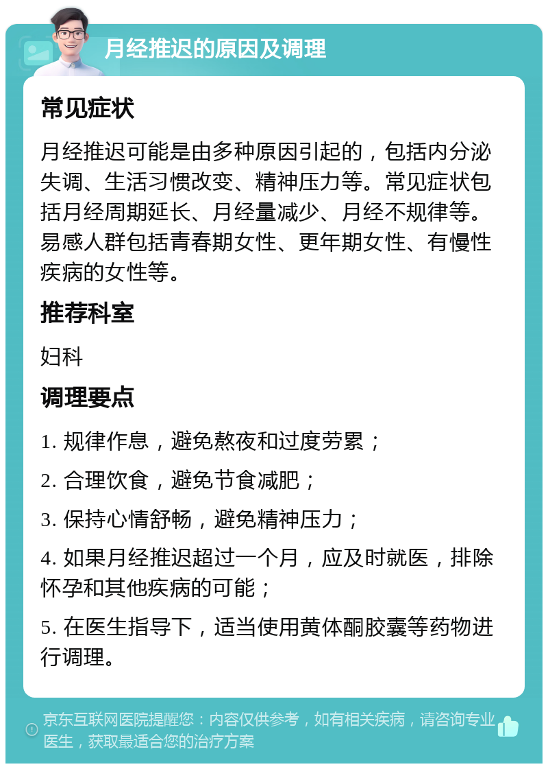 月经推迟的原因及调理 常见症状 月经推迟可能是由多种原因引起的，包括内分泌失调、生活习惯改变、精神压力等。常见症状包括月经周期延长、月经量减少、月经不规律等。易感人群包括青春期女性、更年期女性、有慢性疾病的女性等。 推荐科室 妇科 调理要点 1. 规律作息，避免熬夜和过度劳累； 2. 合理饮食，避免节食减肥； 3. 保持心情舒畅，避免精神压力； 4. 如果月经推迟超过一个月，应及时就医，排除怀孕和其他疾病的可能； 5. 在医生指导下，适当使用黄体酮胶囊等药物进行调理。