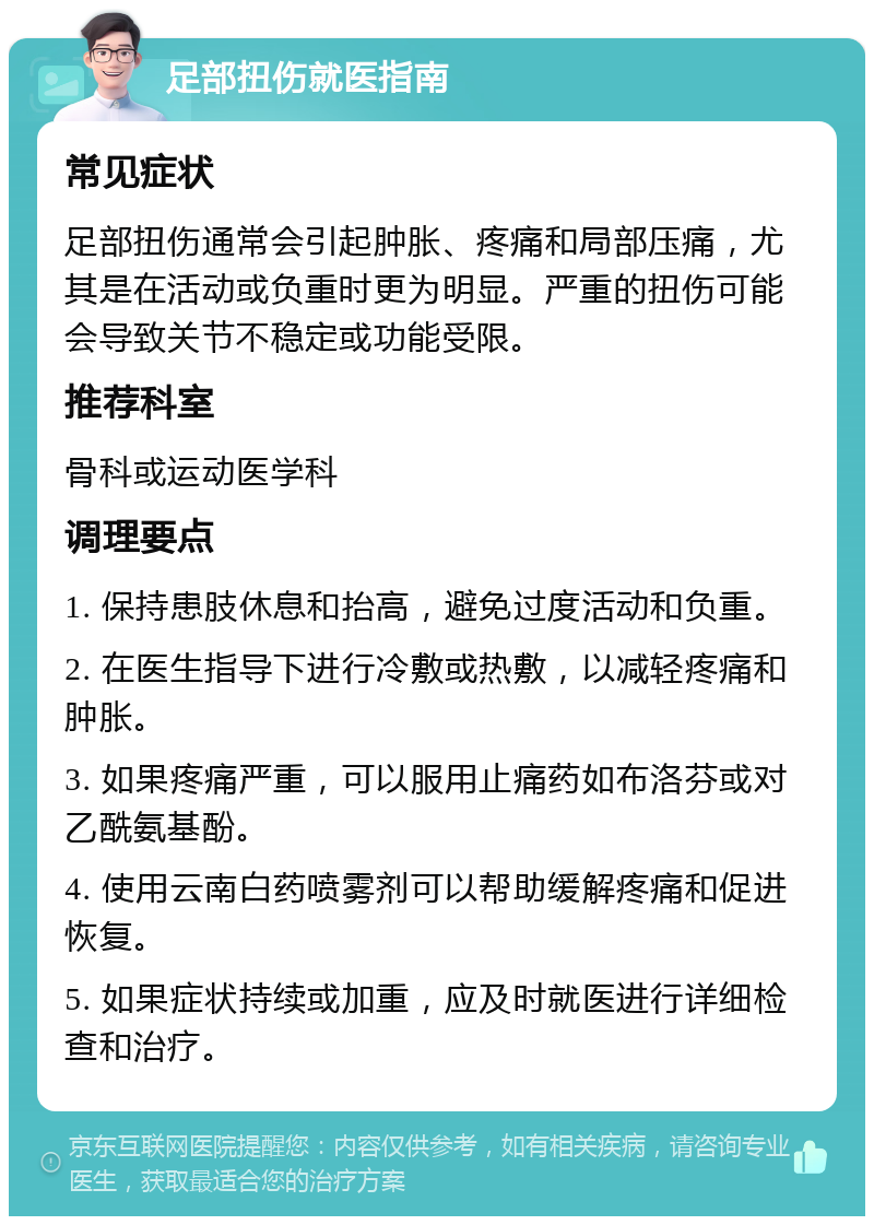 足部扭伤就医指南 常见症状 足部扭伤通常会引起肿胀、疼痛和局部压痛，尤其是在活动或负重时更为明显。严重的扭伤可能会导致关节不稳定或功能受限。 推荐科室 骨科或运动医学科 调理要点 1. 保持患肢休息和抬高，避免过度活动和负重。 2. 在医生指导下进行冷敷或热敷，以减轻疼痛和肿胀。 3. 如果疼痛严重，可以服用止痛药如布洛芬或对乙酰氨基酚。 4. 使用云南白药喷雾剂可以帮助缓解疼痛和促进恢复。 5. 如果症状持续或加重，应及时就医进行详细检查和治疗。