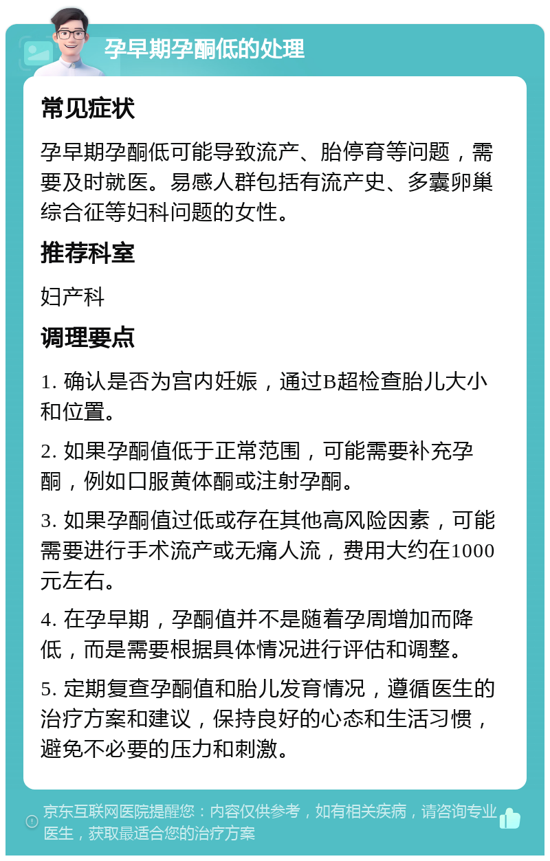 孕早期孕酮低的处理 常见症状 孕早期孕酮低可能导致流产、胎停育等问题，需要及时就医。易感人群包括有流产史、多囊卵巢综合征等妇科问题的女性。 推荐科室 妇产科 调理要点 1. 确认是否为宫内妊娠，通过B超检查胎儿大小和位置。 2. 如果孕酮值低于正常范围，可能需要补充孕酮，例如口服黄体酮或注射孕酮。 3. 如果孕酮值过低或存在其他高风险因素，可能需要进行手术流产或无痛人流，费用大约在1000元左右。 4. 在孕早期，孕酮值并不是随着孕周增加而降低，而是需要根据具体情况进行评估和调整。 5. 定期复查孕酮值和胎儿发育情况，遵循医生的治疗方案和建议，保持良好的心态和生活习惯，避免不必要的压力和刺激。