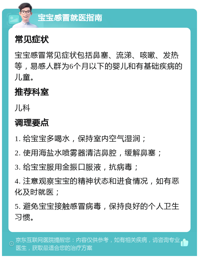 宝宝感冒就医指南 常见症状 宝宝感冒常见症状包括鼻塞、流涕、咳嗽、发热等，易感人群为6个月以下的婴儿和有基础疾病的儿童。 推荐科室 儿科 调理要点 1. 给宝宝多喝水，保持室内空气湿润； 2. 使用海盐水喷雾器清洁鼻腔，缓解鼻塞； 3. 给宝宝服用金振口服液，抗病毒； 4. 注意观察宝宝的精神状态和进食情况，如有恶化及时就医； 5. 避免宝宝接触感冒病毒，保持良好的个人卫生习惯。