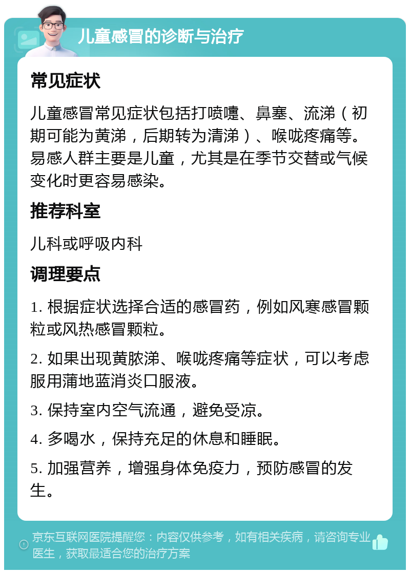 儿童感冒的诊断与治疗 常见症状 儿童感冒常见症状包括打喷嚏、鼻塞、流涕（初期可能为黄涕，后期转为清涕）、喉咙疼痛等。易感人群主要是儿童，尤其是在季节交替或气候变化时更容易感染。 推荐科室 儿科或呼吸内科 调理要点 1. 根据症状选择合适的感冒药，例如风寒感冒颗粒或风热感冒颗粒。 2. 如果出现黄脓涕、喉咙疼痛等症状，可以考虑服用蒲地蓝消炎口服液。 3. 保持室内空气流通，避免受凉。 4. 多喝水，保持充足的休息和睡眠。 5. 加强营养，增强身体免疫力，预防感冒的发生。