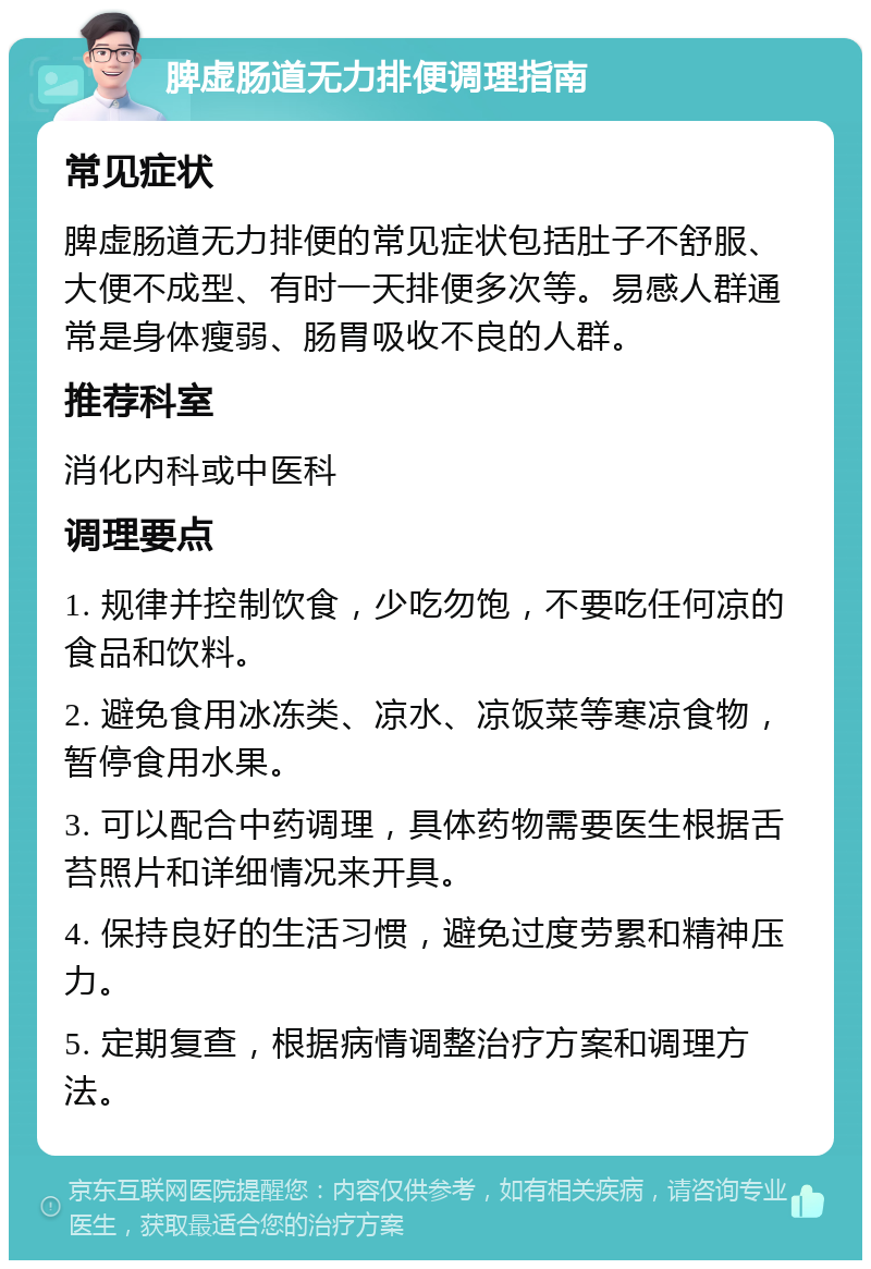 脾虚肠道无力排便调理指南 常见症状 脾虚肠道无力排便的常见症状包括肚子不舒服、大便不成型、有时一天排便多次等。易感人群通常是身体瘦弱、肠胃吸收不良的人群。 推荐科室 消化内科或中医科 调理要点 1. 规律并控制饮食，少吃勿饱，不要吃任何凉的食品和饮料。 2. 避免食用冰冻类、凉水、凉饭菜等寒凉食物，暂停食用水果。 3. 可以配合中药调理，具体药物需要医生根据舌苔照片和详细情况来开具。 4. 保持良好的生活习惯，避免过度劳累和精神压力。 5. 定期复查，根据病情调整治疗方案和调理方法。