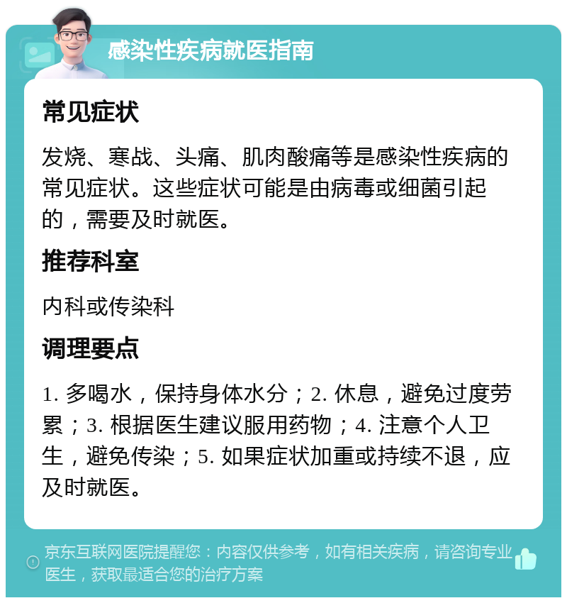 感染性疾病就医指南 常见症状 发烧、寒战、头痛、肌肉酸痛等是感染性疾病的常见症状。这些症状可能是由病毒或细菌引起的，需要及时就医。 推荐科室 内科或传染科 调理要点 1. 多喝水，保持身体水分；2. 休息，避免过度劳累；3. 根据医生建议服用药物；4. 注意个人卫生，避免传染；5. 如果症状加重或持续不退，应及时就医。