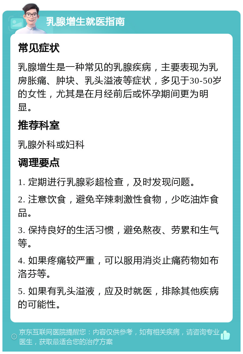 乳腺增生就医指南 常见症状 乳腺增生是一种常见的乳腺疾病，主要表现为乳房胀痛、肿块、乳头溢液等症状，多见于30-50岁的女性，尤其是在月经前后或怀孕期间更为明显。 推荐科室 乳腺外科或妇科 调理要点 1. 定期进行乳腺彩超检查，及时发现问题。 2. 注意饮食，避免辛辣刺激性食物，少吃油炸食品。 3. 保持良好的生活习惯，避免熬夜、劳累和生气等。 4. 如果疼痛较严重，可以服用消炎止痛药物如布洛芬等。 5. 如果有乳头溢液，应及时就医，排除其他疾病的可能性。