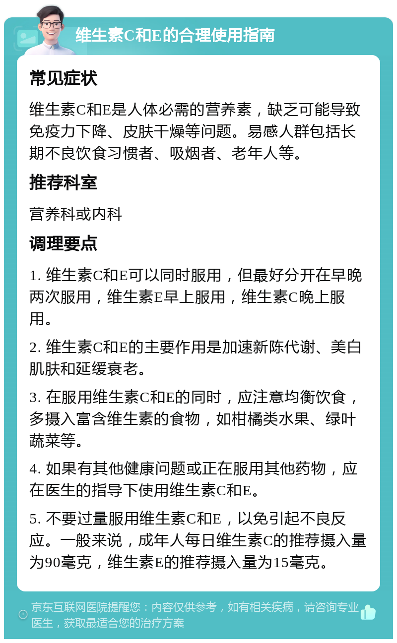 维生素C和E的合理使用指南 常见症状 维生素C和E是人体必需的营养素，缺乏可能导致免疫力下降、皮肤干燥等问题。易感人群包括长期不良饮食习惯者、吸烟者、老年人等。 推荐科室 营养科或内科 调理要点 1. 维生素C和E可以同时服用，但最好分开在早晚两次服用，维生素E早上服用，维生素C晚上服用。 2. 维生素C和E的主要作用是加速新陈代谢、美白肌肤和延缓衰老。 3. 在服用维生素C和E的同时，应注意均衡饮食，多摄入富含维生素的食物，如柑橘类水果、绿叶蔬菜等。 4. 如果有其他健康问题或正在服用其他药物，应在医生的指导下使用维生素C和E。 5. 不要过量服用维生素C和E，以免引起不良反应。一般来说，成年人每日维生素C的推荐摄入量为90毫克，维生素E的推荐摄入量为15毫克。