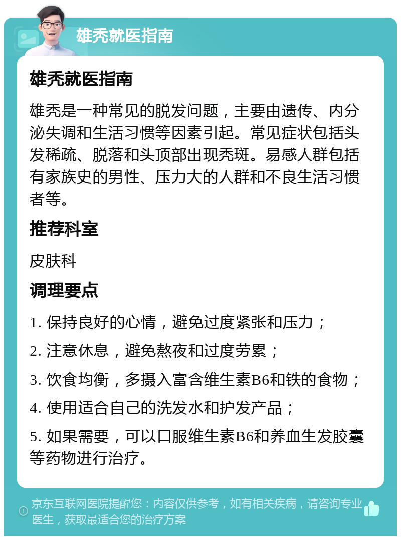 雄秃就医指南 雄秃就医指南 雄秃是一种常见的脱发问题，主要由遗传、内分泌失调和生活习惯等因素引起。常见症状包括头发稀疏、脱落和头顶部出现秃斑。易感人群包括有家族史的男性、压力大的人群和不良生活习惯者等。 推荐科室 皮肤科 调理要点 1. 保持良好的心情，避免过度紧张和压力； 2. 注意休息，避免熬夜和过度劳累； 3. 饮食均衡，多摄入富含维生素B6和铁的食物； 4. 使用适合自己的洗发水和护发产品； 5. 如果需要，可以口服维生素B6和养血生发胶囊等药物进行治疗。