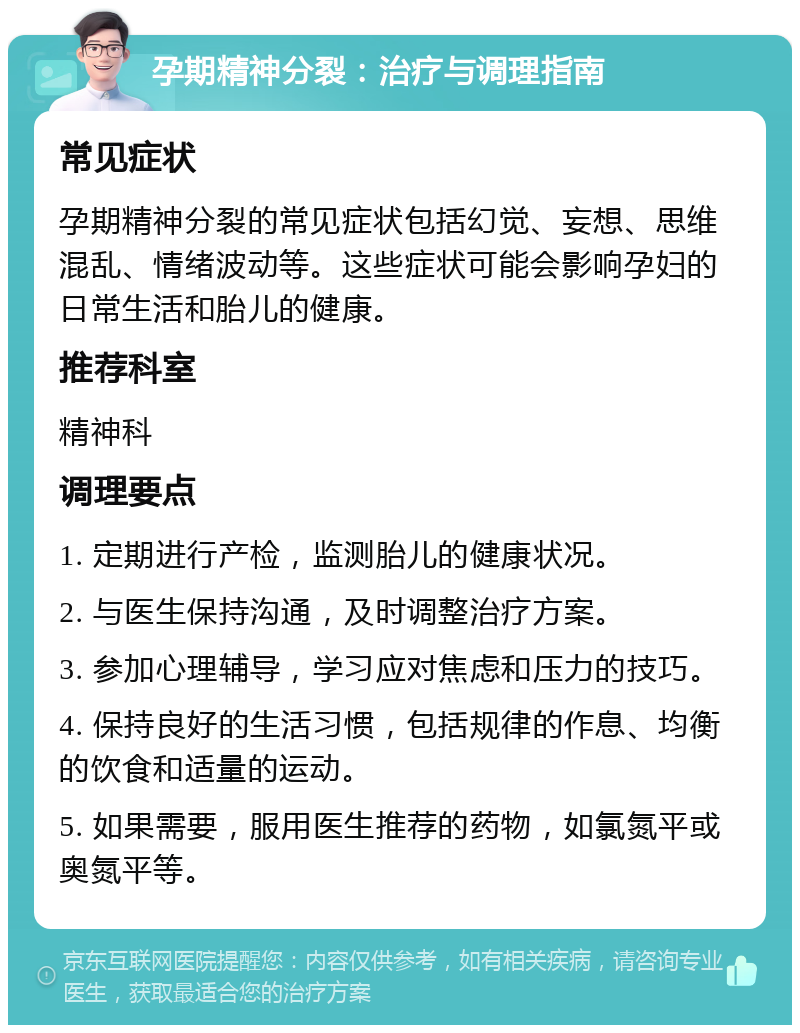 孕期精神分裂：治疗与调理指南 常见症状 孕期精神分裂的常见症状包括幻觉、妄想、思维混乱、情绪波动等。这些症状可能会影响孕妇的日常生活和胎儿的健康。 推荐科室 精神科 调理要点 1. 定期进行产检，监测胎儿的健康状况。 2. 与医生保持沟通，及时调整治疗方案。 3. 参加心理辅导，学习应对焦虑和压力的技巧。 4. 保持良好的生活习惯，包括规律的作息、均衡的饮食和适量的运动。 5. 如果需要，服用医生推荐的药物，如氯氮平或奥氮平等。