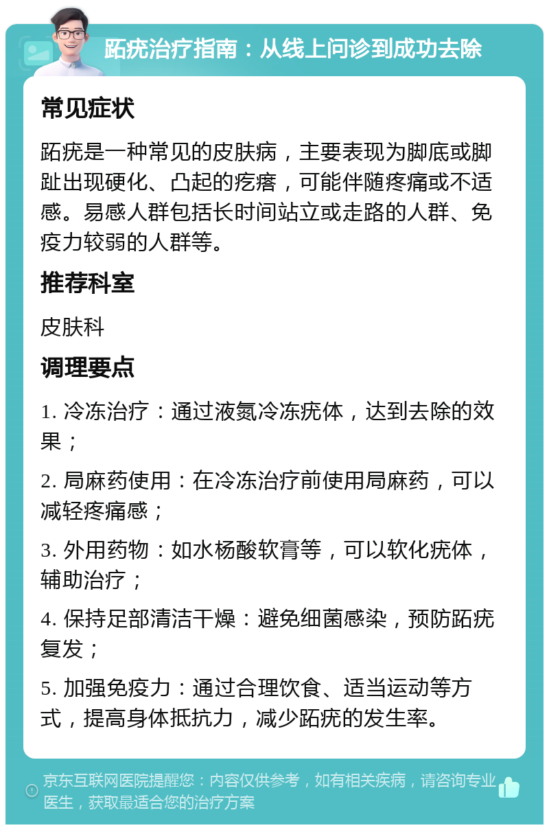 跖疣治疗指南：从线上问诊到成功去除 常见症状 跖疣是一种常见的皮肤病，主要表现为脚底或脚趾出现硬化、凸起的疙瘩，可能伴随疼痛或不适感。易感人群包括长时间站立或走路的人群、免疫力较弱的人群等。 推荐科室 皮肤科 调理要点 1. 冷冻治疗：通过液氮冷冻疣体，达到去除的效果； 2. 局麻药使用：在冷冻治疗前使用局麻药，可以减轻疼痛感； 3. 外用药物：如水杨酸软膏等，可以软化疣体，辅助治疗； 4. 保持足部清洁干燥：避免细菌感染，预防跖疣复发； 5. 加强免疫力：通过合理饮食、适当运动等方式，提高身体抵抗力，减少跖疣的发生率。