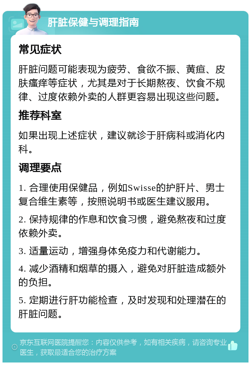 肝脏保健与调理指南 常见症状 肝脏问题可能表现为疲劳、食欲不振、黄疸、皮肤瘙痒等症状，尤其是对于长期熬夜、饮食不规律、过度依赖外卖的人群更容易出现这些问题。 推荐科室 如果出现上述症状，建议就诊于肝病科或消化内科。 调理要点 1. 合理使用保健品，例如Swisse的护肝片、男士复合维生素等，按照说明书或医生建议服用。 2. 保持规律的作息和饮食习惯，避免熬夜和过度依赖外卖。 3. 适量运动，增强身体免疫力和代谢能力。 4. 减少酒精和烟草的摄入，避免对肝脏造成额外的负担。 5. 定期进行肝功能检查，及时发现和处理潜在的肝脏问题。