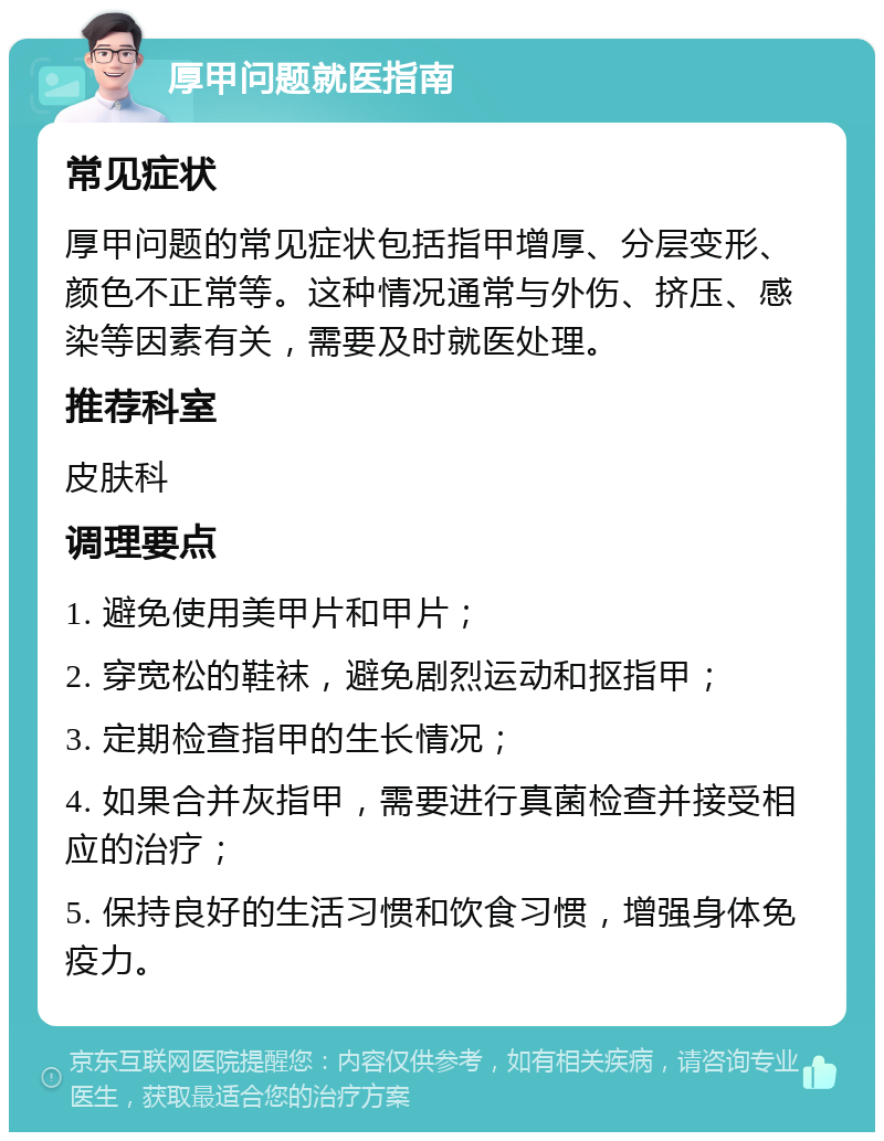 厚甲问题就医指南 常见症状 厚甲问题的常见症状包括指甲增厚、分层变形、颜色不正常等。这种情况通常与外伤、挤压、感染等因素有关，需要及时就医处理。 推荐科室 皮肤科 调理要点 1. 避免使用美甲片和甲片； 2. 穿宽松的鞋袜，避免剧烈运动和抠指甲； 3. 定期检查指甲的生长情况； 4. 如果合并灰指甲，需要进行真菌检查并接受相应的治疗； 5. 保持良好的生活习惯和饮食习惯，增强身体免疫力。