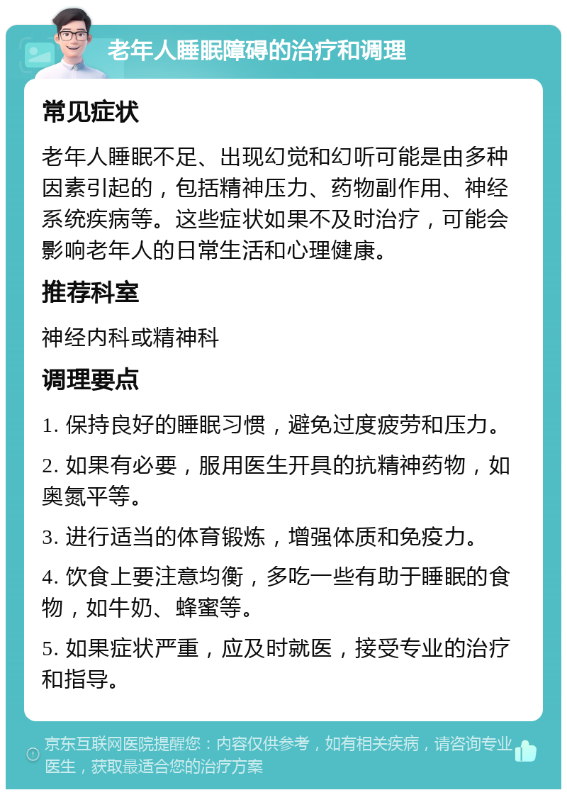 老年人睡眠障碍的治疗和调理 常见症状 老年人睡眠不足、出现幻觉和幻听可能是由多种因素引起的，包括精神压力、药物副作用、神经系统疾病等。这些症状如果不及时治疗，可能会影响老年人的日常生活和心理健康。 推荐科室 神经内科或精神科 调理要点 1. 保持良好的睡眠习惯，避免过度疲劳和压力。 2. 如果有必要，服用医生开具的抗精神药物，如奥氮平等。 3. 进行适当的体育锻炼，增强体质和免疫力。 4. 饮食上要注意均衡，多吃一些有助于睡眠的食物，如牛奶、蜂蜜等。 5. 如果症状严重，应及时就医，接受专业的治疗和指导。