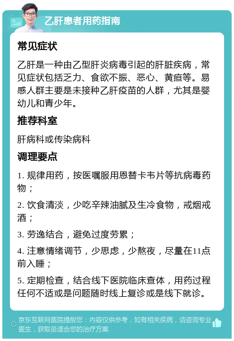 乙肝患者用药指南 常见症状 乙肝是一种由乙型肝炎病毒引起的肝脏疾病，常见症状包括乏力、食欲不振、恶心、黄疸等。易感人群主要是未接种乙肝疫苗的人群，尤其是婴幼儿和青少年。 推荐科室 肝病科或传染病科 调理要点 1. 规律用药，按医嘱服用恩替卡韦片等抗病毒药物； 2. 饮食清淡，少吃辛辣油腻及生冷食物，戒烟戒酒； 3. 劳逸结合，避免过度劳累； 4. 注意情绪调节，少思虑，少熬夜，尽量在11点前入睡； 5. 定期检查，结合线下医院临床查体，用药过程任何不适或是问题随时线上复诊或是线下就诊。