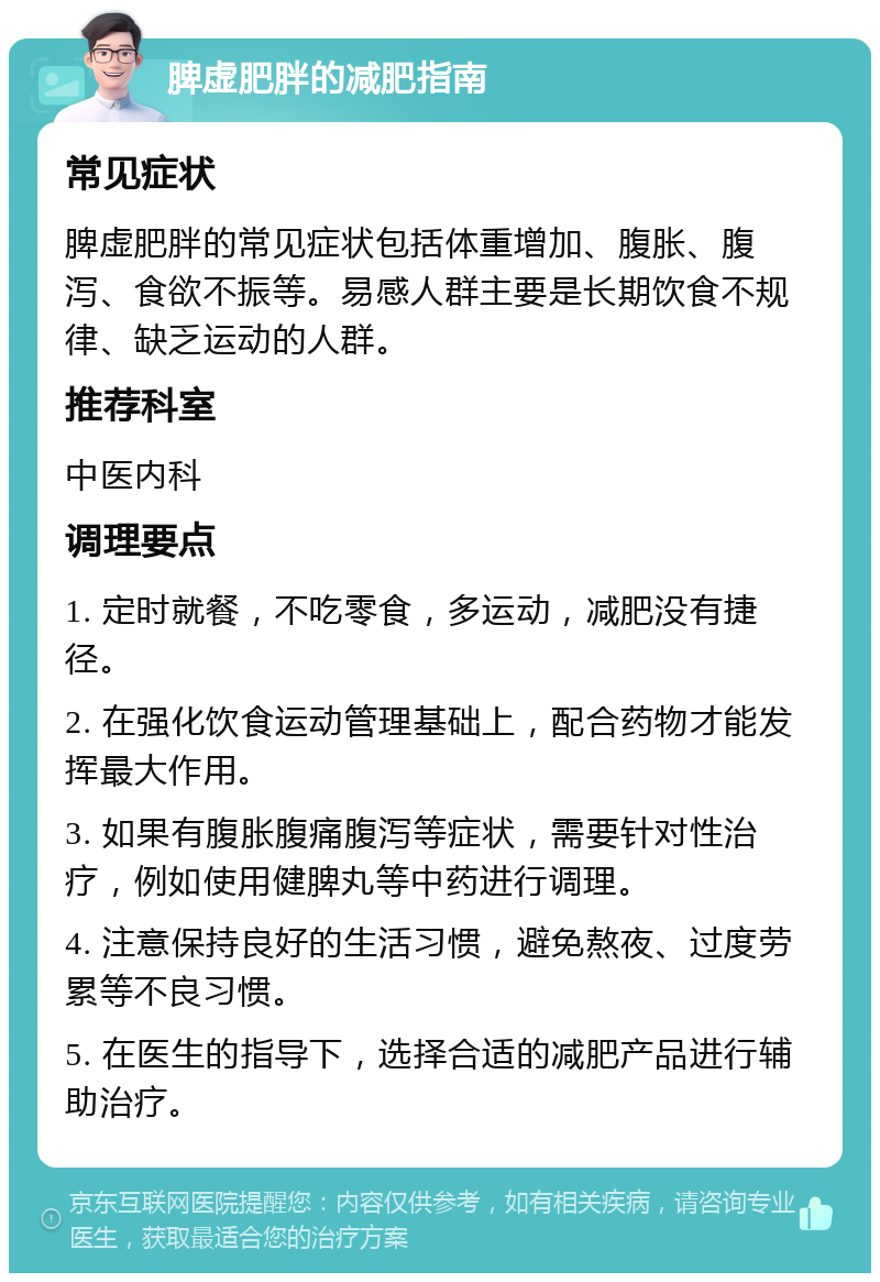 脾虚肥胖的减肥指南 常见症状 脾虚肥胖的常见症状包括体重增加、腹胀、腹泻、食欲不振等。易感人群主要是长期饮食不规律、缺乏运动的人群。 推荐科室 中医内科 调理要点 1. 定时就餐，不吃零食，多运动，减肥没有捷径。 2. 在强化饮食运动管理基础上，配合药物才能发挥最大作用。 3. 如果有腹胀腹痛腹泻等症状，需要针对性治疗，例如使用健脾丸等中药进行调理。 4. 注意保持良好的生活习惯，避免熬夜、过度劳累等不良习惯。 5. 在医生的指导下，选择合适的减肥产品进行辅助治疗。