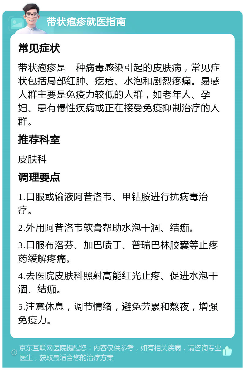 带状疱疹就医指南 常见症状 带状疱疹是一种病毒感染引起的皮肤病，常见症状包括局部红肿、疙瘩、水泡和剧烈疼痛。易感人群主要是免疫力较低的人群，如老年人、孕妇、患有慢性疾病或正在接受免疫抑制治疗的人群。 推荐科室 皮肤科 调理要点 1.口服或输液阿昔洛韦、甲钴胺进行抗病毒治疗。 2.外用阿昔洛韦软膏帮助水泡干涸、结痂。 3.口服布洛芬、加巴喷丁、普瑞巴林胶囊等止疼药缓解疼痛。 4.去医院皮肤科照射高能红光止疼、促进水泡干涸、结痂。 5.注意休息，调节情绪，避免劳累和熬夜，增强免疫力。