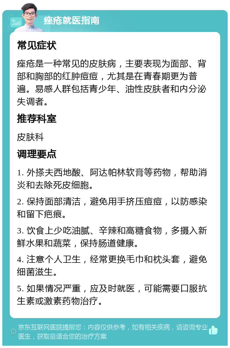 痤疮就医指南 常见症状 痤疮是一种常见的皮肤病，主要表现为面部、背部和胸部的红肿痘痘，尤其是在青春期更为普遍。易感人群包括青少年、油性皮肤者和内分泌失调者。 推荐科室 皮肤科 调理要点 1. 外搽夫西地酸、阿达帕林软膏等药物，帮助消炎和去除死皮细胞。 2. 保持面部清洁，避免用手挤压痘痘，以防感染和留下疤痕。 3. 饮食上少吃油腻、辛辣和高糖食物，多摄入新鲜水果和蔬菜，保持肠道健康。 4. 注意个人卫生，经常更换毛巾和枕头套，避免细菌滋生。 5. 如果情况严重，应及时就医，可能需要口服抗生素或激素药物治疗。