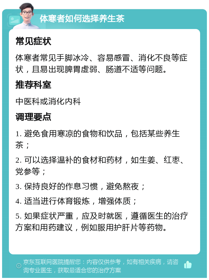 体寒者如何选择养生茶 常见症状 体寒者常见手脚冰冷、容易感冒、消化不良等症状，且易出现脾胃虚弱、肠道不适等问题。 推荐科室 中医科或消化内科 调理要点 1. 避免食用寒凉的食物和饮品，包括某些养生茶； 2. 可以选择温补的食材和药材，如生姜、红枣、党参等； 3. 保持良好的作息习惯，避免熬夜； 4. 适当进行体育锻炼，增强体质； 5. 如果症状严重，应及时就医，遵循医生的治疗方案和用药建议，例如服用护肝片等药物。