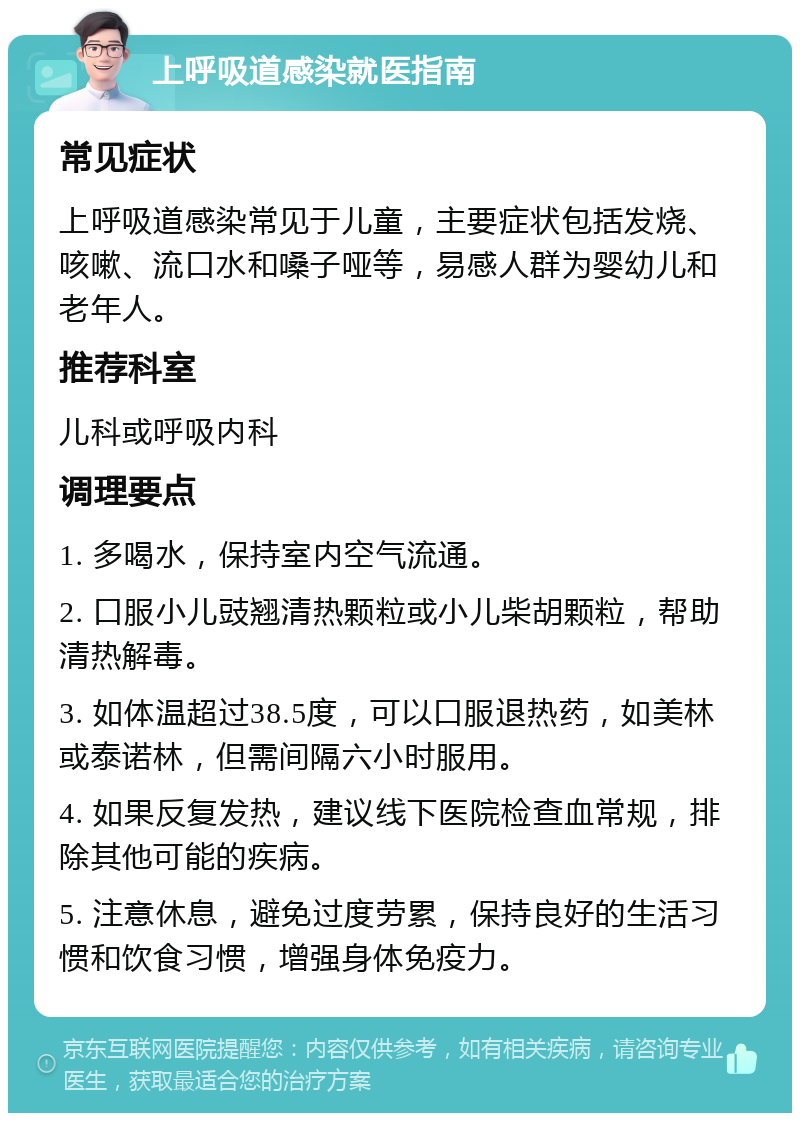 上呼吸道感染就医指南 常见症状 上呼吸道感染常见于儿童，主要症状包括发烧、咳嗽、流口水和嗓子哑等，易感人群为婴幼儿和老年人。 推荐科室 儿科或呼吸内科 调理要点 1. 多喝水，保持室内空气流通。 2. 口服小儿豉翘清热颗粒或小儿柴胡颗粒，帮助清热解毒。 3. 如体温超过38.5度，可以口服退热药，如美林或泰诺林，但需间隔六小时服用。 4. 如果反复发热，建议线下医院检查血常规，排除其他可能的疾病。 5. 注意休息，避免过度劳累，保持良好的生活习惯和饮食习惯，增强身体免疫力。