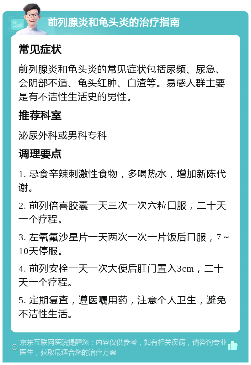 前列腺炎和龟头炎的治疗指南 常见症状 前列腺炎和龟头炎的常见症状包括尿频、尿急、会阴部不适、龟头红肿、白渣等。易感人群主要是有不洁性生活史的男性。 推荐科室 泌尿外科或男科专科 调理要点 1. 忌食辛辣刺激性食物，多喝热水，增加新陈代谢。 2. 前列倍喜胶囊一天三次一次六粒口服，二十天一个疗程。 3. 左氧氟沙星片一天两次一次一片饭后口服，7～10天停服。 4. 前列安栓一天一次大便后肛门置入3cm，二十天一个疗程。 5. 定期复查，遵医嘱用药，注意个人卫生，避免不洁性生活。