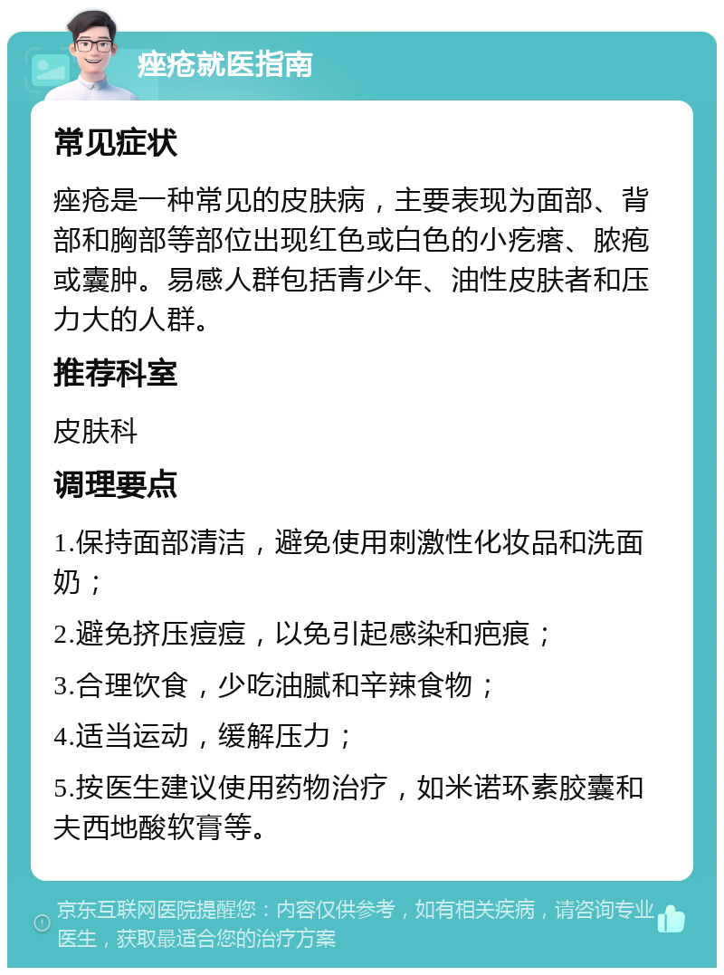 痤疮就医指南 常见症状 痤疮是一种常见的皮肤病，主要表现为面部、背部和胸部等部位出现红色或白色的小疙瘩、脓疱或囊肿。易感人群包括青少年、油性皮肤者和压力大的人群。 推荐科室 皮肤科 调理要点 1.保持面部清洁，避免使用刺激性化妆品和洗面奶； 2.避免挤压痘痘，以免引起感染和疤痕； 3.合理饮食，少吃油腻和辛辣食物； 4.适当运动，缓解压力； 5.按医生建议使用药物治疗，如米诺环素胶囊和夫西地酸软膏等。