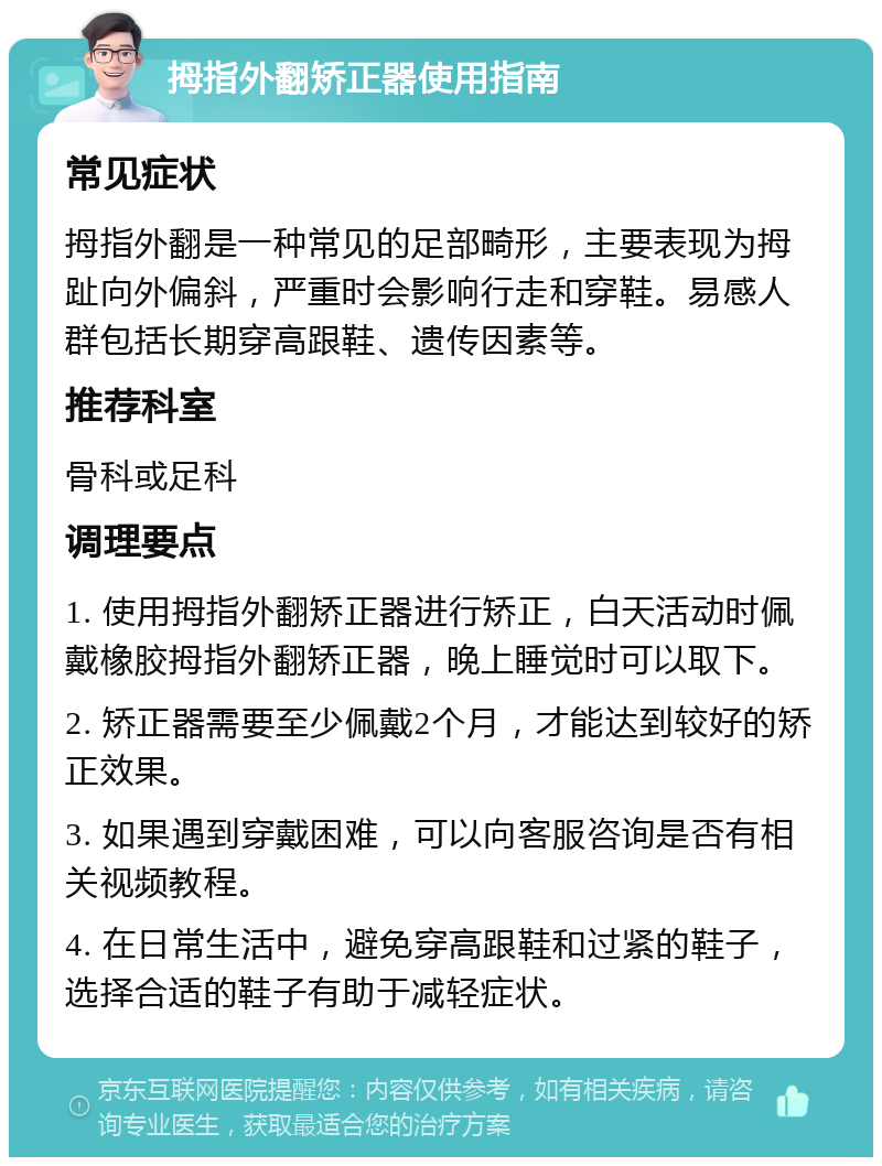 拇指外翻矫正器使用指南 常见症状 拇指外翻是一种常见的足部畸形，主要表现为拇趾向外偏斜，严重时会影响行走和穿鞋。易感人群包括长期穿高跟鞋、遗传因素等。 推荐科室 骨科或足科 调理要点 1. 使用拇指外翻矫正器进行矫正，白天活动时佩戴橡胶拇指外翻矫正器，晚上睡觉时可以取下。 2. 矫正器需要至少佩戴2个月，才能达到较好的矫正效果。 3. 如果遇到穿戴困难，可以向客服咨询是否有相关视频教程。 4. 在日常生活中，避免穿高跟鞋和过紧的鞋子，选择合适的鞋子有助于减轻症状。