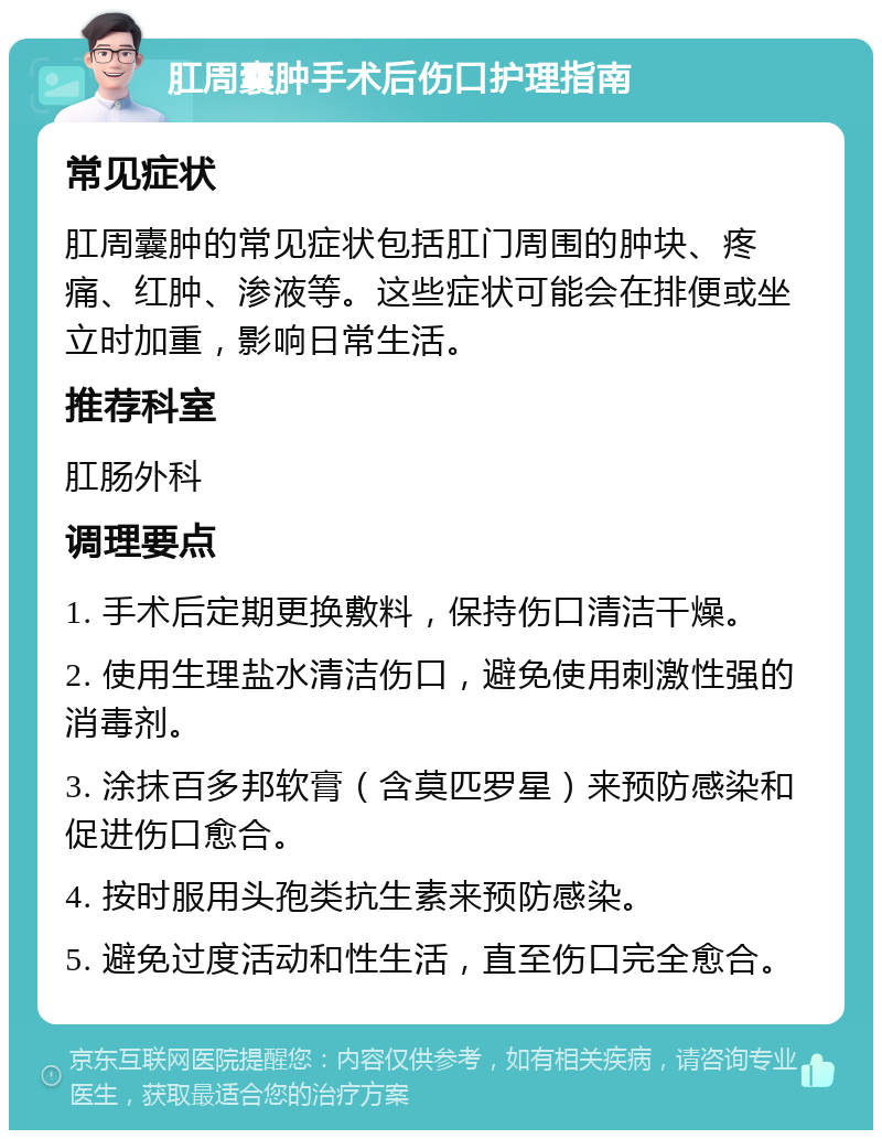 肛周囊肿手术后伤口护理指南 常见症状 肛周囊肿的常见症状包括肛门周围的肿块、疼痛、红肿、渗液等。这些症状可能会在排便或坐立时加重，影响日常生活。 推荐科室 肛肠外科 调理要点 1. 手术后定期更换敷料，保持伤口清洁干燥。 2. 使用生理盐水清洁伤口，避免使用刺激性强的消毒剂。 3. 涂抹百多邦软膏（含莫匹罗星）来预防感染和促进伤口愈合。 4. 按时服用头孢类抗生素来预防感染。 5. 避免过度活动和性生活，直至伤口完全愈合。