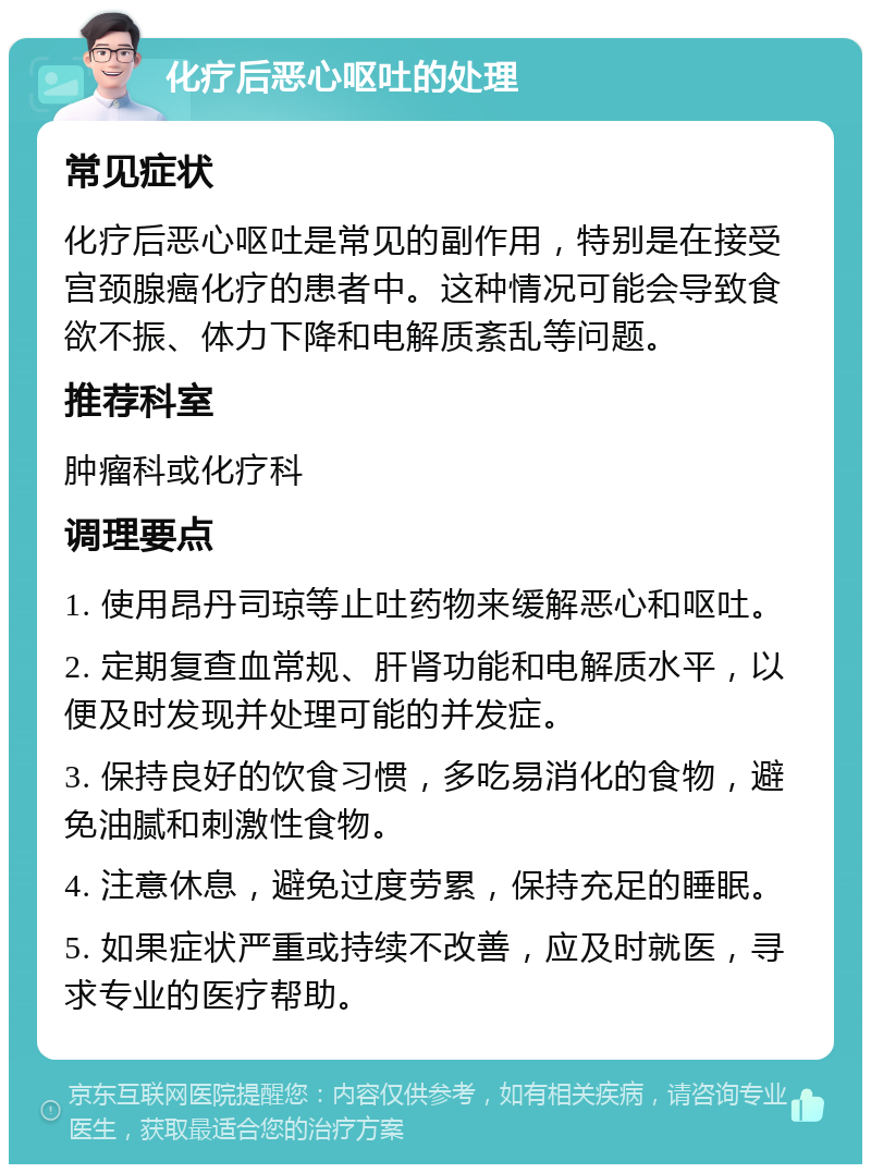 化疗后恶心呕吐的处理 常见症状 化疗后恶心呕吐是常见的副作用，特别是在接受宫颈腺癌化疗的患者中。这种情况可能会导致食欲不振、体力下降和电解质紊乱等问题。 推荐科室 肿瘤科或化疗科 调理要点 1. 使用昂丹司琼等止吐药物来缓解恶心和呕吐。 2. 定期复查血常规、肝肾功能和电解质水平，以便及时发现并处理可能的并发症。 3. 保持良好的饮食习惯，多吃易消化的食物，避免油腻和刺激性食物。 4. 注意休息，避免过度劳累，保持充足的睡眠。 5. 如果症状严重或持续不改善，应及时就医，寻求专业的医疗帮助。