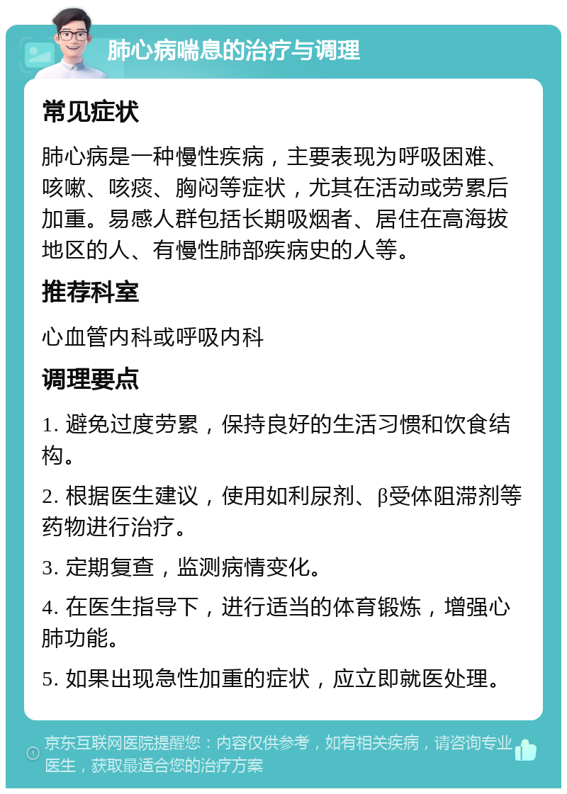 肺心病喘息的治疗与调理 常见症状 肺心病是一种慢性疾病，主要表现为呼吸困难、咳嗽、咳痰、胸闷等症状，尤其在活动或劳累后加重。易感人群包括长期吸烟者、居住在高海拔地区的人、有慢性肺部疾病史的人等。 推荐科室 心血管内科或呼吸内科 调理要点 1. 避免过度劳累，保持良好的生活习惯和饮食结构。 2. 根据医生建议，使用如利尿剂、β受体阻滞剂等药物进行治疗。 3. 定期复查，监测病情变化。 4. 在医生指导下，进行适当的体育锻炼，增强心肺功能。 5. 如果出现急性加重的症状，应立即就医处理。