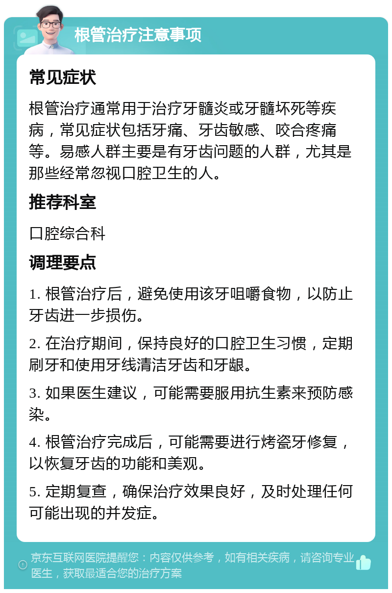 根管治疗注意事项 常见症状 根管治疗通常用于治疗牙髓炎或牙髓坏死等疾病，常见症状包括牙痛、牙齿敏感、咬合疼痛等。易感人群主要是有牙齿问题的人群，尤其是那些经常忽视口腔卫生的人。 推荐科室 口腔综合科 调理要点 1. 根管治疗后，避免使用该牙咀嚼食物，以防止牙齿进一步损伤。 2. 在治疗期间，保持良好的口腔卫生习惯，定期刷牙和使用牙线清洁牙齿和牙龈。 3. 如果医生建议，可能需要服用抗生素来预防感染。 4. 根管治疗完成后，可能需要进行烤瓷牙修复，以恢复牙齿的功能和美观。 5. 定期复查，确保治疗效果良好，及时处理任何可能出现的并发症。